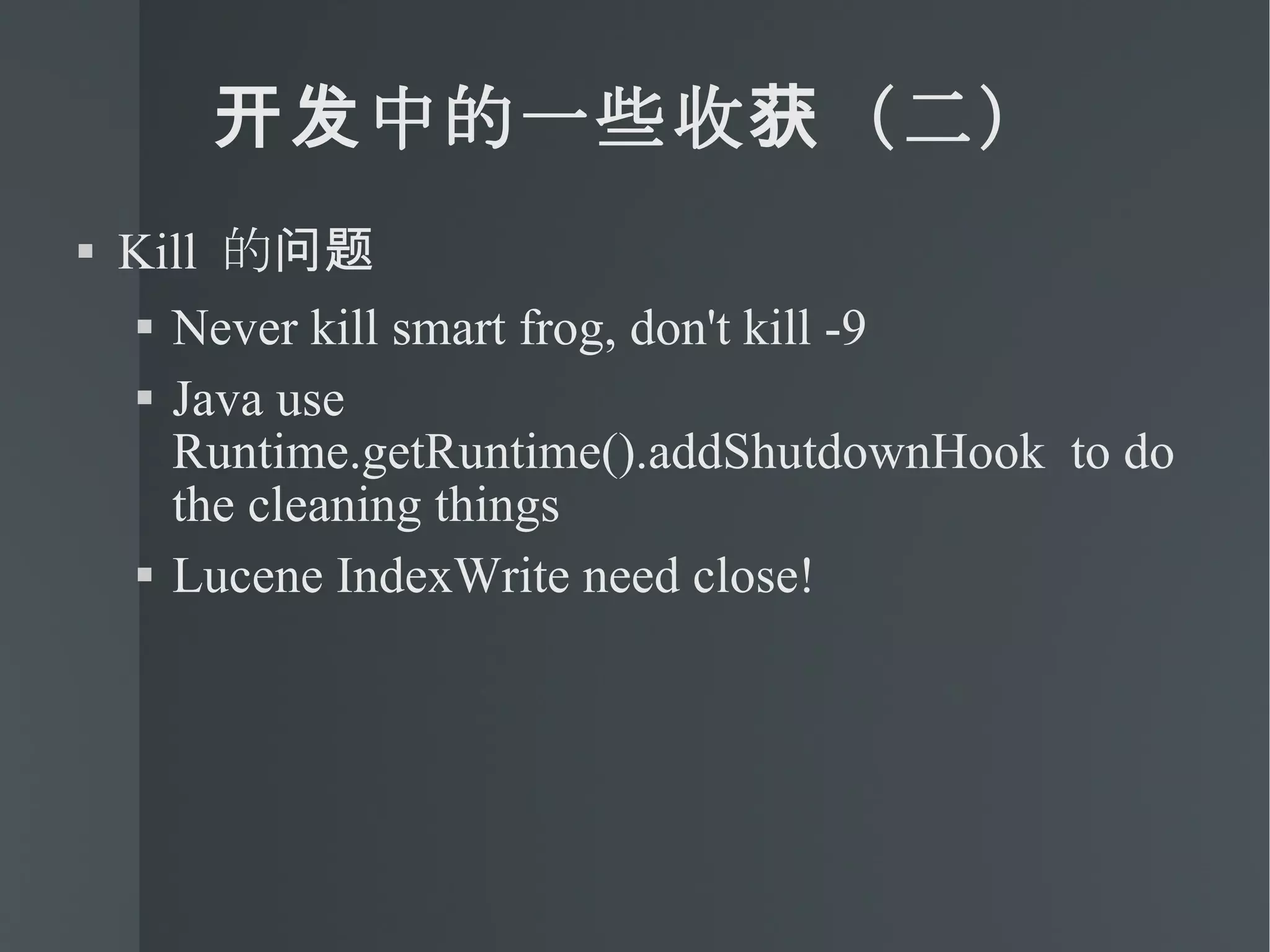 开发中的一些收获（二） Kill  的问题 Never kill smart frog, don't kill -9 Java use Runtime.getRuntime().addShutdownHook  to do the cleaning things Lucene IndexWrite need close! 