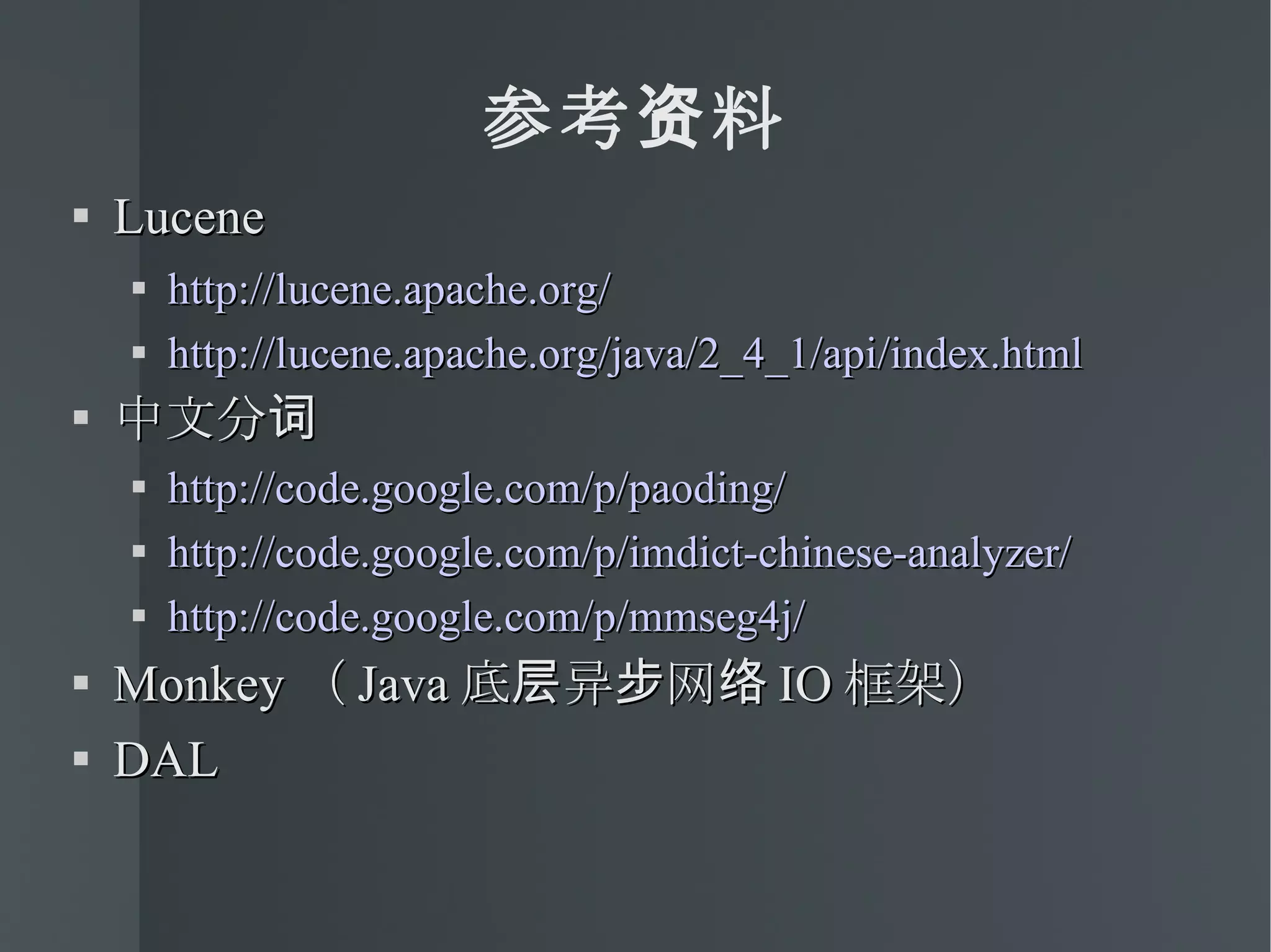 参考资料 Lucene http://lucene.apache.org/ http://lucene.apache.org/java/2_4_1/api/index.html 中文分词 http://code.google.com/p/paoding/ http://code.google.com/p/imdict-chinese-analyzer/ http://code.google.com/p/mmseg4j/ Monkey （ Java 底层异步网络 IO 框架） DAL 