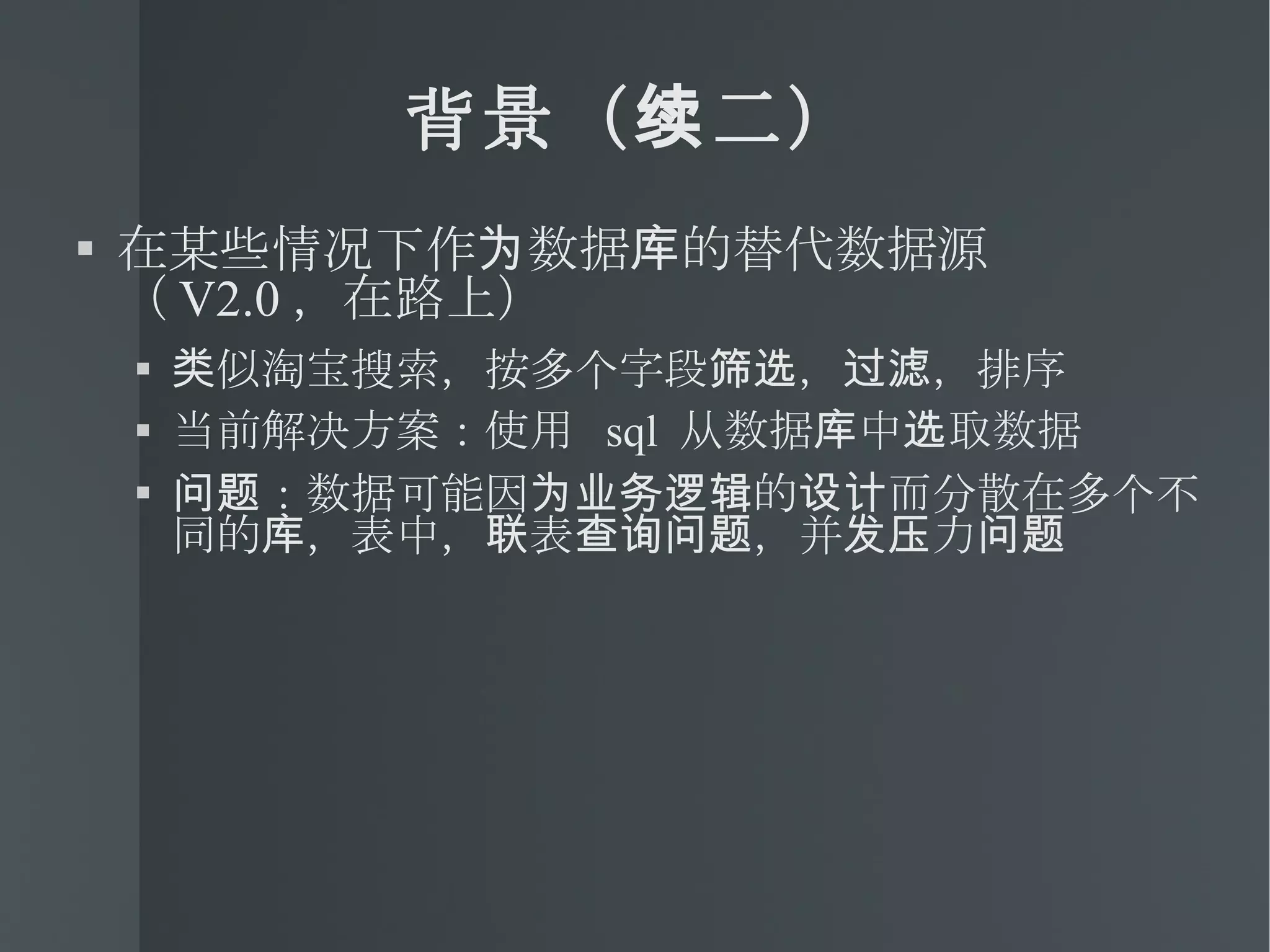 背景（续二） 在某些情况下作为数据库的替代数据源（ V2.0 ，在路上） 类似淘宝搜索，按多个字段筛选，过滤，排序 当前解决方案：使用  sql  从数据库中选取数据 问题：数据可能因为业务逻辑的设计而分散在多个不同的库，表中，联表查询问题，并发压力问题 