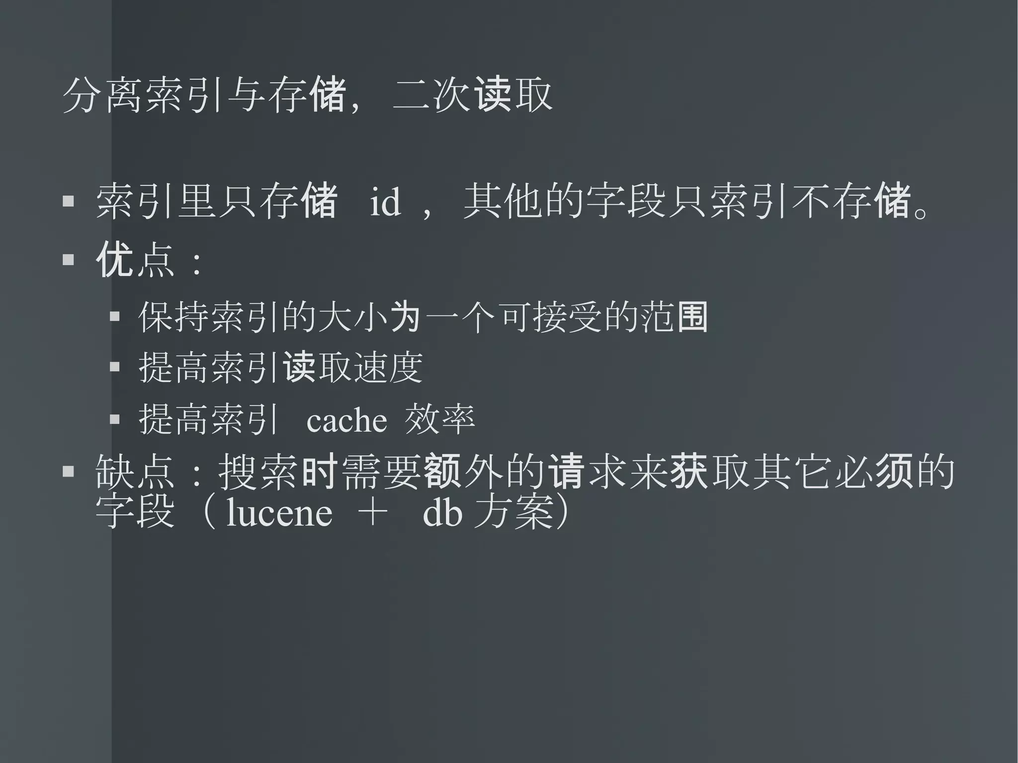 分离索引与存储，二次读取 索引里只存储  id  ，其他的字段只索引不存储。 优点： 保持索引的大小为一个可接受的范围 提高索引读取速度 提高索引  cache  效率 缺点：搜索时需要额外的请求来获取其它必须的字段（ lucene  ＋  db 方案） 