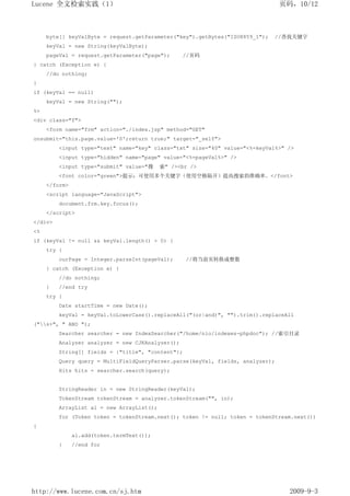 Lucene 全文检索实践（1）                                                                页码，10/12



     byte[] keyValByte = request.getParameter("key").getBytes("ISO8859_1");   //查找关键字
     keyVal = new String(keyValByte);
     pageVal = request.getParameter("page");      //页码
} catch (Exception e) {
     //do nothing;
}
if (keyVal == null)
     keyVal = new String("");
%>
<div class="f">
     <form name="frm" action="./index.jsp" method="GET"
onsubmit="this.page.value='0';return true;" target="_self">
         <input type="text" name="key" class="txt" size="40" value="<%=keyVal%>" />
         <input type="hidden" name="page" value="<%=pageVal%>" />
         <input type="submit" value="搜     索" /><br />
         <font color="green">提示：可使用多个关键字（使用空格隔开）提高搜索的准确率。</font>
     </form>
     <script language="JavaScript">
         document.frm.key.focus();
     </script>
</div>
<%
if (keyVal != null && keyVal.length() > 0) {
     try {
         curPage = Integer.parseInt(pageVal);      //将当前页转换成整数
     } catch (Exception e) {
         //do nothing;
     }   //end try
     try {
         Date startTime = new Date();
         keyVal = keyVal.toLowerCase().replaceAll("(or|and)", "").trim().replaceAll
("s+", " AND ");
         Searcher searcher = new IndexSearcher("/home/nio/indexes-phpdoc"); //索引目录
         Analyzer analyzer = new CJKAnalyzer();
         String[] fields = {"title", "content"};
         Query query = MultiFieldQueryParser.parse(keyVal, fields, analyzer);
         Hits hits = searcher.search(query);


         StringReader in = new StringReader(keyVal);
         TokenStream tokenStream = analyzer.tokenStream("", in);
         ArrayList al = new ArrayList();
         for (Token token = tokenStream.next(); token != null; token = tokenStream.next())
{
               al.add(token.termText());
         }     //end for




http://www.lucene.com.cn/sj.htm                                                   2009-9-3
 