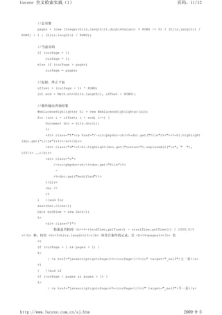 Lucene 全文检索实践（1）                                                             页码，11/12



       //总页数
       pages = (new Integer(hits.length()).doubleValue() % ROWS != 0) ? (hits.length() /
ROWS) + 1 : (hits.length() / ROWS);


       //当前页码
       if (curPage < 1)
            curPage = 1;
       else if (curPage > pages)
            curPage = pages;


       //起始、终止下标
       offset = (curPage - 1) * ROWS;
       int end = Math.min(hits.length(), offset + ROWS);


       //循环输出查询结果
       WebLuceneHighlighter hl = new WebLuceneHighlighter(al);
       for (int i = offset; i < end; i++) {
            Document doc = hits.doc(i);
            %>
            <div class="t"><a href="/~nio/phpdoc-zh/<%=doc.get("file")%>"><%=hl.highLight
(doc.get("title"))%></a></div>
            <div class="d"><%=hl.highLight(doc.get("content").replaceAll("n", "    "),
100)%> ……</div>
            <div class="o">
                  /~nio/phpdoc-zh/<%=doc.get("file")%>
                  -
                  <%=doc.get("modified")%>
            </div>
            <br />
            <%
       }    //end for
       searcher.close();
       Date endTime = new Date();
       %>
            <div class="f">
                  检索总共耗时 <b><%=((endTime.getTime() - startTime.getTime()) / 1000.0)%
></b> 秒，约有 <b><%=hits.length()%></b> 项符合条件的记录，共 <b><%=pages%></b> 页
       <%
       if (curPage > 1 && pages > 1) {
       %>
            | <a href="javascript:gotoPage(<%=(curPage-1)%>);" target="_self">上一页</a>
       <%
       }    //end if
       if (curPage < pages && pages > 1) {
       %>
            | <a href="javascript:gotoPage(<%=(curPage+1)%>)" target="_self">下一页</a>




http://www.lucene.com.cn/sj.htm                                                    2009-9-3
 