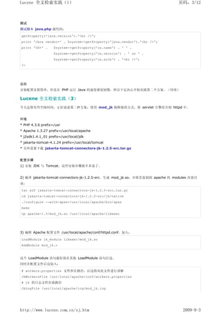 Lucene 全文检索实践（1）                                                            页码，3/12



测试
测试脚本 java.php 源代码：

getProperty('java.version').'<br />';
print 'Java vendor=' . $system->getProperty('java.vendor').'<br />';
print 'OS=' .      $system->getProperty('os.name') . ' ' .
                   $system->getProperty('os.version') . ' on ' .
                   $system->getProperty('os.arch') . '<br />';
?>




总结
安装配置还算简单，但是在 PHP 运行 Java 的速度感觉较慢，所以下定决心开始实践第二个方案。（待续）

Lucene 全文检索实践（3）
今天总算有些空闲时间，正好说说第二种方案：使用 mod_jk 做桥接的方式，将 servlet 引擎结合到 httpd 中。


环境
* PHP 4.3.6 prefix=/usr
* Apache 1.3.27 prefix=/usr/local/apache
* j2sdk1.4.1_01 prefix=/usr/local/jdk
* jakarta-tomcat-4.1.24 prefix=/usr/local/tomcat
* 另外需要下载 jakarta-tomcat-connectors-jk-1.2.5-src.tar.gz


配置步骤
1) 安装 JDK 与 Tomcat，这些安装步骤就不多说了。


2) 编译 jakarta-tomcat-connectors-jk-1.2.5-src，生成 mod_jk.so，并将其复制到 apache 的 modules 存放目
录：

tar xzf jakarta-tomcat-connectors-jk-1.2.5-src.tar.gz
cd jakarta-tomcat-connectors-jk-1.2.5-src/jk/native
./configure --with-apxs=/usr/local/apache/bin/apxs
make
cp apache-1.3/mod_jk.so /usr/local/apache/libexec




3) 编辑 Apache 配置文件 /usr/local/apache/conf/httpd.conf，加入：

LoadModule jk_module libexec/mod_jk.so
AddModule mod_jk.c


这个 LoadModule 语句最好放在其他 LoadModule 语句后边。
同时在配置文件后边加入：

# workers.properties 文件所在路径，后边将对此文件进行讲解
JkWorkersFile /usr/local/apache/conf/workers.properties
# jk 的日志文件存放路径
JkLogFile /usr/local/apache/log/mod_jk.log




http://www.lucene.com.cn/sj.htm                                               2009-9-3
 