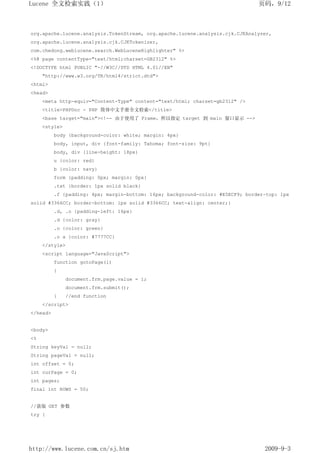 Lucene 全文检索实践（1）                                                                页码，9/12



org.apache.lucene.analysis.TokenStream, org.apache.lucene.analysis.cjk.CJKAnalyzer,
org.apache.lucene.analysis.cjk.CJKTokenizer,
com.chedong.weblucene.search.WebLuceneHighlighter" %>
<%@ page contentType="text/html;charset=GB2312" %>
<!DOCTYPE html PUBLIC "-//W3C//DTD HTML 4.01//EN"
     "http://www.w3.org/TR/html4/strict.dtd">
<html>
<head>
     <meta http-equiv="Content-Type" content="text/html; charset=gb2312" />
     <title>PHPDoc - PHP 简体中文手册全文检索</title>
     <base target="main"><!-- 由于使用了 Frame，所以指定 target 到 main 窗口显示 -->
     <style>
          body {background-color: white; margin: 4px}
          body, input, div {font-family: Tahoma; font-size: 9pt}
          body, div {line-height: 18px}
          u {color: red}
          b {color: navy}
          form {padding: 0px; margin: 0px}
          .txt {border: 1px solid black}
          .f {padding: 4px; margin-bottom: 16px; background-color: #E5ECF9; border-top: 1px
solid #3366CC; border-bottom: 1px solid #3366CC; text-align: center;}
          .d, .o {padding-left: 16px}
          .d {color: gray}
          .o {color: green}
          .o a {color: #7777CC}
     </style>
     <script language="JavaScript">
          function gotoPage(i)
          {
               document.frm.page.value = i;
               document.frm.submit();
          }    //end function
     </script>
</head>


<body>
<%
String keyVal = null;
String pageVal = null;
int offset = 0;
int curPage = 0;
int pages;
final int ROWS = 50;


//获取 GET 参数
try {




http://www.lucene.com.cn/sj.htm                                                   2009-9-3
 