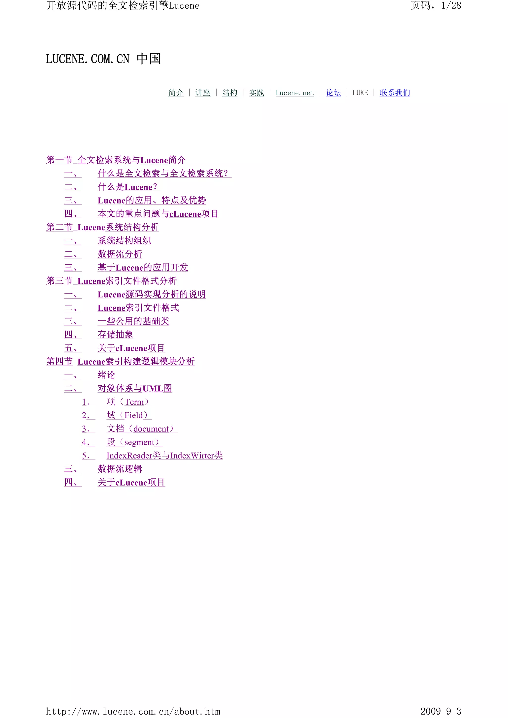 开放源代码的全文检索引擎Lucene                                                          页码，1/28




LUCENE.COM.CN 中国

                           简介 | 讲座 | 结构 | 实践 | Lucene.net | 论坛 | LUKE | 联系我们




第一节 全文检索系统与Lucene简介
   一、        什么是全文检索与全文检索系统？
   二、        什么是Lucene？
   三、        Lucene的应用、特点及优势
   四、        本文的重点问题与cLucene项目
第二节 Lucene系统结构分析
  一、    系统结构组织
   二、        数据流分析
   三、        基于Lucene的应用开发
第三节 Lucene索引文件格式分析
  一、    Lucene源码实现分析的说明
   二、        Lucene索引文件格式
   三、        一些公用的基础类
   四、        存储抽象
   五、        关于cLucene项目
第四节 Lucene索引构建逻辑模块分析
  一、    绪论
   二、        对象体系与UML图
        1．    项（Term）
        2．    域（Field）
        3．    文档（document）
        4．    段（segment）
        5．    IndexReader类与IndexWirter类
   三、        数据流逻辑
   四、        关于cLucene项目




http://www.lucene.com.cn/about.htm                                             2009-9-3
 