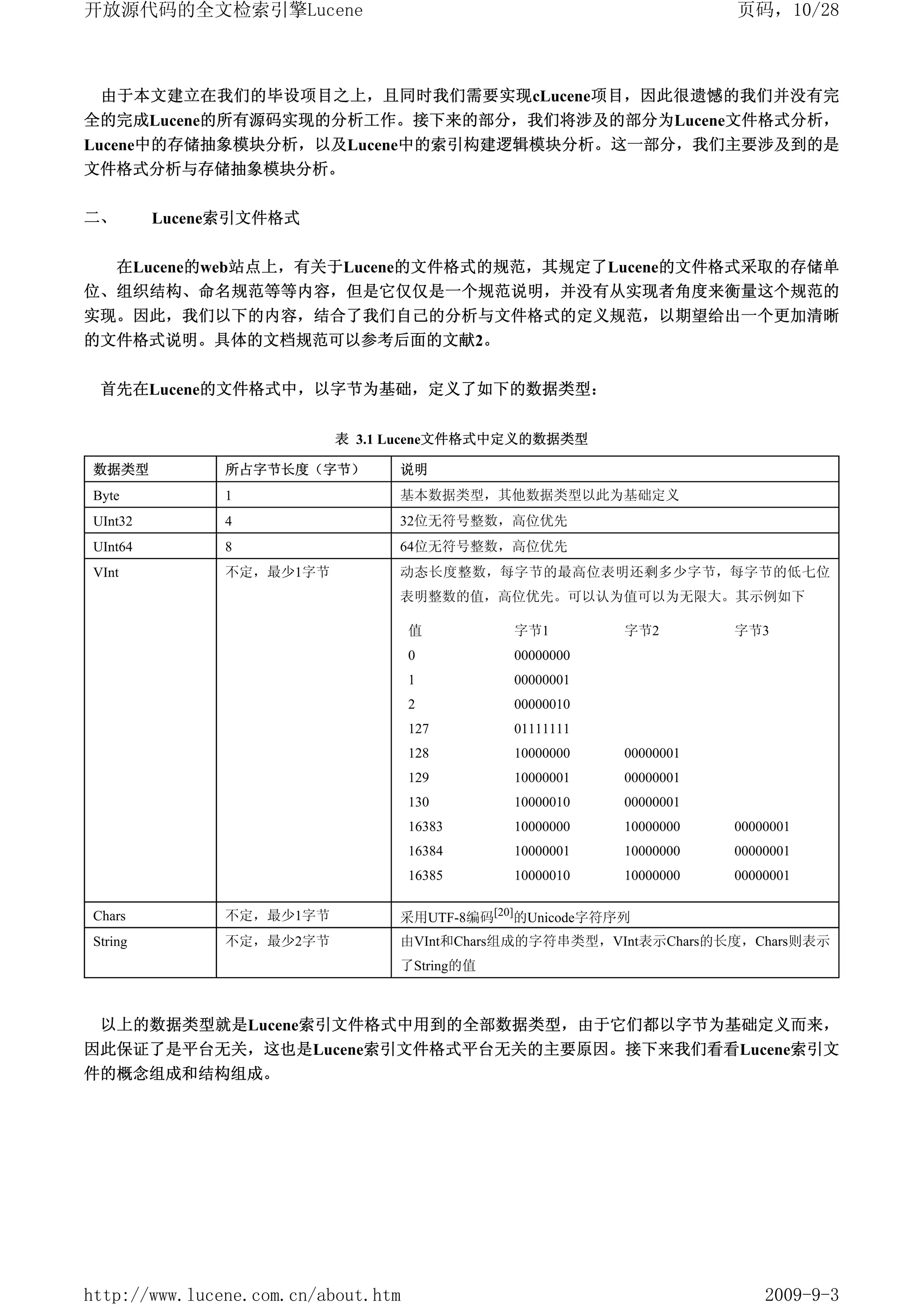 开放源代码的全文检索引擎Lucene                                                  页码，10/28



 由于本文建立在我们的毕设项目之上，且同时我们需要实现cLucene项目，因此很遗憾的我们并没有完
全的完成Lucene的所有源码实现的分析工作。接下来的部分，我们将涉及的部分为Lucene文件格式分析，
Lucene中的存储抽象模块分析，以及Lucene中的索引构建逻辑模块分析。这一部分，我们主要涉及到的是
文件格式分析与存储抽象模块分析。

二、       Lucene索引文件格式


     在Lucene的web站点上，有关于Lucene的文件格式的规范，其规定了Lucene的文件格式采取的存储单
位、组织结构、命名规范等等内容，但是它仅仅是一个规范说明，并没有从实现者角度来衡量这个规范的
实现。因此，我们以下的内容，结合了我们自己的分析与文件格式的定义规范，以期望给出一个更加清晰
的文件格式说明。具体的文档规范可以参考后面的文献2。


 首先在Lucene的文件格式中，以字节为基础，定义了如下的数据类型：


                          表 3.1 Lucene文件格式中定义的数据类型

数据类型           所占字节长度（字节）        说明
Byte           1                 基本数据类型，其他数据类型以此为基础定义
UInt32         4                 32位无符号整数，高位优先
UInt64         8                 64位无符号整数，高位优先
VInt           不定，最少1字节          动态长度整数，每字节的最高位表明还剩多少字节，每字节的低七位
                                 表明整数的值，高位优先。可以认为值可以为无限大。其示例如下

                                     值       字节1         字节2        字节3
                                     0       00000000
                                     1       00000001
                                     2       00000010
                                     127     01111111
                                     128     10000000    00000001
                                     129     10000001    00000001
                                     130     10000010    00000001
                                     16383   10000000    10000000   00000001
                                     16384   10000001    10000000   00000001
                                     16385   10000010    10000000   00000001

Chars          不定，最少1字节          采用UTF-8编码[20]的Unicode字符序列
String         不定，最少2字节          由VInt和Chars组成的字符串类型，VInt表示Chars的长度，Chars则表示
                                 了String的值



 以上的数据类型就是Lucene索引文件格式中用到的全部数据类型，由于它们都以字节为基础定义而来，
因此保证了是平台无关，这也是Lucene索引文件格式平台无关的主要原因。接下来我们看看Lucene索引文
件的概念组成和结构组成。




http://www.lucene.com.cn/about.htm                                      2009-9-3
 