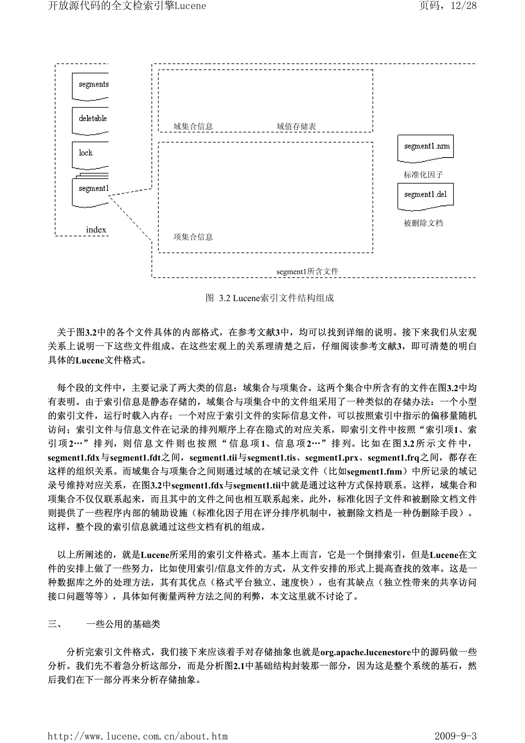 开放源代码的全文检索引擎Lucene                                                       页码，12/28




                        域集合信息                域值存储表




                                                                      标准化因子
                                项字典                   项频数



                                                                      被删除文档
       index
                        项集合信息                         项位置



                                             segment1所含文件


                               图 3.2 Lucene索引文件结构组成


 关于图3.2中的各个文件具体的内部格式，在参考文献3中，均可以找到详细的说明。接下来我们从宏观
关系上说明一下这些文件组成。在这些宏观上的关系理清楚之后，仔细阅读参考文献3，即可清楚的明白
具体的Lucene文件格式。


 每个段的文件中，主要记录了两大类的信息：域集合与项集合。这两个集合中所含有的文件在图3.2中均
有表明。由于索引信息是静态存储的，域集合与项集合中的文件组采用了一种类似的存储办法：一个小型
的索引文件，运行时载入内存；一个对应于索引文件的实际信息文件，可以按照索引中指示的偏移量随机
访问；索引文件与信息文件在记录的排列顺序上存在隐式的对应关系，即索引文件中按照“索引项1、索
引 项 2…” 排 列，则 信 息 文 件 则 也 按 照 “ 信 息 项 1、信 息 项 2…” 排 列。比 如 在 图 3.2 所 示 文 件 中，
segment1.fdx与segment1.fdt之间，segment1.tii与segment1.tis、segment1.prx、segment1.frq之间，都存在
这样的组织关系。而域集合与项集合之间则通过域的在域记录文件（比如segment1.fnm）中所记录的域记
录号维持对应关系，在图3.2中segment1.fdx与segment1.tii中就是通过这种方式保持联系。这样，域集合和
项集合不仅仅联系起来，而且其中的文件之间也相互联系起来。此外，标准化因子文件和被删除文档文件
则提供了一些程序内部的辅助设施（标准化因子用在评分排序机制中，被删除文档是一种伪删除手段）。
这样，整个段的索引信息就通过这些文档有机的组成。


 以上所阐述的，就是Lucene所采用的索引文件格式。基本上而言，它是一个倒排索引，但是Lucene在文
件的安排上做了一些努力，比如使用索引/信息文件的方式，从文件安排的形式上提高查找的效率。这是一
种数据库之外的处理方法，其有其优点（格式平台独立、速度快），也有其缺点（独立性带来的共享访问
接口问题等等），具体如何衡量两种方法之间的利弊，本文这里就不讨论了。

三、     一些公用的基础类


     分析完索引文件格式，我们接下来应该着手对存储抽象也就是org.apache.lucenestore中的源码做一些
分析。我们先不着急分析这部分，而是分析图2.1中基础结构封装那一部分，因为这是整个系统的基石，然
后我们在下一部分再来分析存储抽象。




http://www.lucene.com.cn/about.htm                                          2009-9-3
 