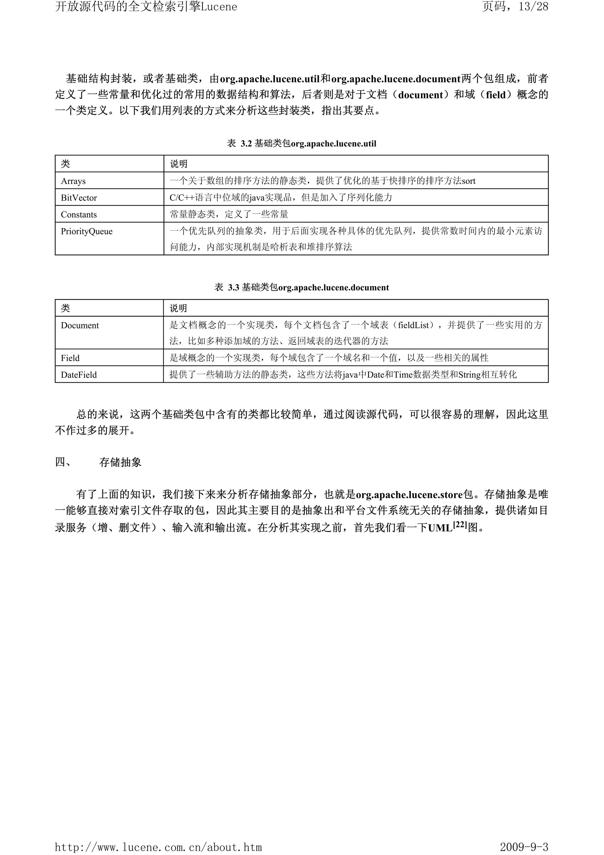 开放源代码的全文检索引擎Lucene                                               页码，13/28




 基础结构封装，或者基础类，由org.apache.lucene.util和org.apache.lucene.document两个包组成，前者
定义了一些常量和优化过的常用的数据结构和算法，后者则是对于文档（document）和域（field）概念的
一个类定义。以下我们用列表的方式来分析这些封装类，指出其要点。


                            表 3.2 基础类包org.apache.lucene.util

类                  说明
Arrays             一个关于数组的排序方法的静态类，提供了优化的基于快排序的排序方法sort
BitVector          C/C++语言中位域的java实现品，但是加入了序列化能力
Constants          常量静态类，定义了一些常量
PriorityQueue      一个优先队列的抽象类，用于后面实现各种具体的优先队列，提供常数时间内的最小元素访
                   问能力，内部实现机制是哈析表和堆排序算法



                          表 3.3 基础类包org.apache.lucene.document

类                  说明
Document           是文档概念的一个实现类，每个文档包含了一个域表（fieldList），并提供了一些实用的方
                   法，比如多种添加域的方法、返回域表的迭代器的方法
Field              是域概念的一个实现类，每个域包含了一个域名和一个值，以及一些相关的属性
DateField          提供了一些辅助方法的静态类，这些方法将java中Date和Time数据类型和String相互转化



     总的来说，这两个基础类包中含有的类都比较简单，通过阅读源代码，可以很容易的理解，因此这里
不作过多的展开。

四、          存储抽象


     有了上面的知识，我们接下来来分析存储抽象部分，也就是org.apache.lucene.store包。存储抽象是唯
一能够直接对索引文件存取的包，因此其主要目的是抽象出和平台文件系统无关的存储抽象，提供诸如目
录服务（增、删文件）、输入流和输出流。在分析其实现之前，首先我们看一下UML[22]图。




http://www.lucene.com.cn/about.htm                                 2009-9-3
 
