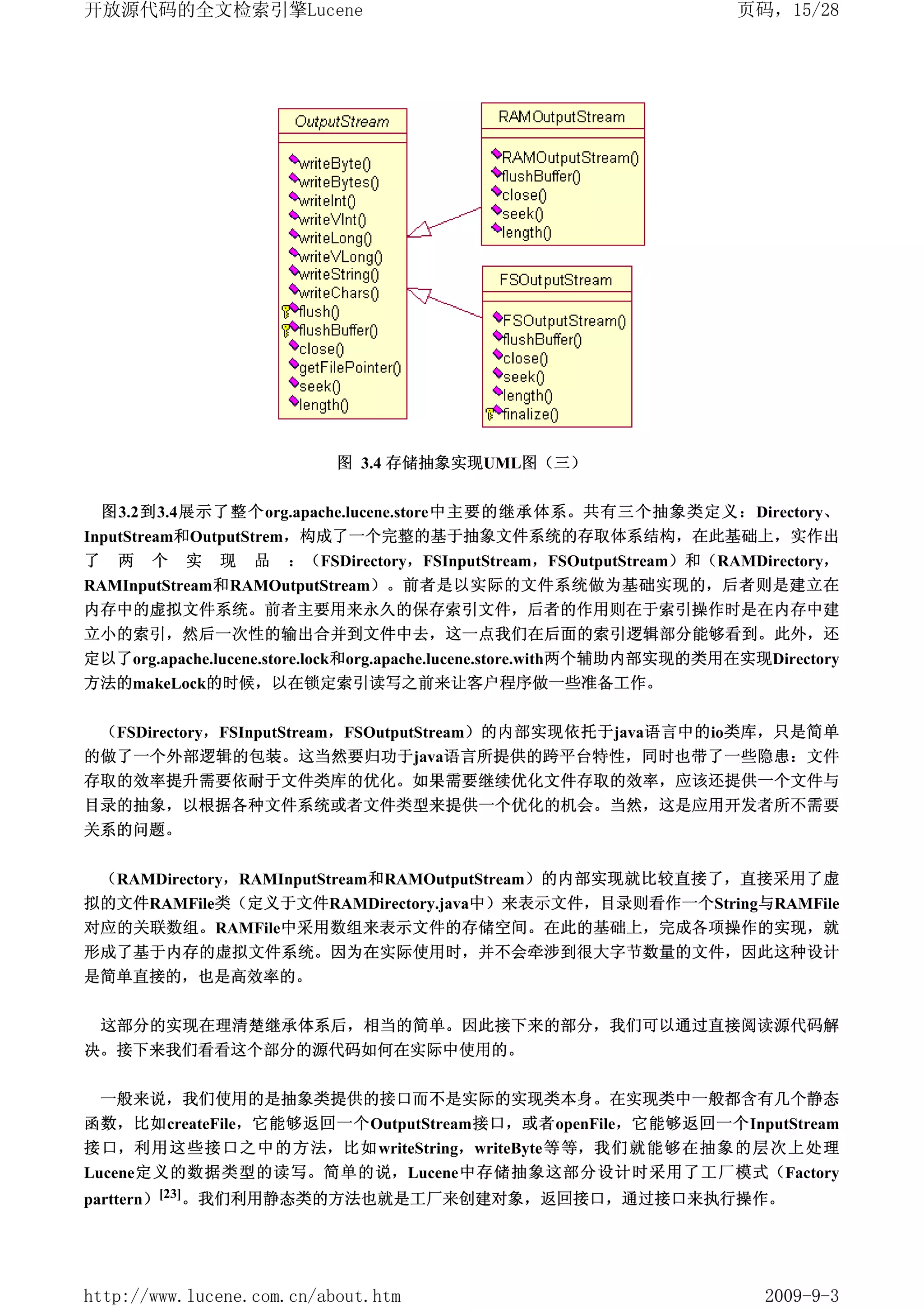 开放源代码的全文检索引擎Lucene                                                     页码，15/28




                           图 3.4 存储抽象实现UML图（三）


 图3.2到3.4展示了整个org.apache.lucene.store中主要的继承体系。共有三个抽象类定义：Directory、
InputStream和OutputStrem，构成了一个完整的基于抽象文件系统的存取体系结构，在此基础上，实作出
了 两 个 实 现 品 ：（FSDirectory，FSInputStream，FSOutputStream）和（RAMDirectory，
RAMInputStream和RAMOutputStream）。前者是以实际的文件系统做为基础实现的，后者则是建立在
内存中的虚拟文件系统。前者主要用来永久的保存索引文件，后者的作用则在于索引操作时是在内存中建
立小的索引，然后一次性的输出合并到文件中去，这一点我们在后面的索引逻辑部分能够看到。此外，还
定以了org.apache.lucene.store.lock和org.apache.lucene.store.with两个辅助内部实现的类用在实现Directory
方法的makeLock的时候，以在锁定索引读写之前来让客户程序做一些准备工作。


 （FSDirectory，FSInputStream，FSOutputStream）的内部实现依托于java语言中的io类库，只是简单
的做了一个外部逻辑的包装。这当然要归功于java语言所提供的跨平台特性，同时也带了一些隐患：文件
存取的效率提升需要依耐于文件类库的优化。如果需要继续优化文件存取的效率，应该还提供一个文件与
目录的抽象，以根据各种文件系统或者文件类型来提供一个优化的机会。当然，这是应用开发者所不需要
关系的问题。


 （RAMDirectory，RAMInputStream和RAMOutputStream）的内部实现就比较直接了，直接采用了虚
拟的文件RAMFile类（定义于文件RAMDirectory.java中）来表示文件，目录则看作一个String与RAMFile
对应的关联数组。RAMFile中采用数组来表示文件的存储空间。在此的基础上，完成各项操作的实现，就
形成了基于内存的虚拟文件系统。因为在实际使用时，并不会牵涉到很大字节数量的文件，因此这种设计
是简单直接的，也是高效率的。


 这部分的实现在理清楚继承体系后，相当的简单。因此接下来的部分，我们可以通过直接阅读源代码解
决。接下来我们看看这个部分的源代码如何在实际中使用的。


 一般来说，我们使用的是抽象类提供的接口而不是实际的实现类本身。在实现类中一般都含有几个静态
函数，比如createFile，它能够返回一个OutputStream接口，或者openFile，它能够返回一个InputStream
接口，利用这些接口之中的方法，比如writeString，writeByte等等，我们就能够在抽象的层次上处理
Lucene定义的数据类型的读写。简单的说，Lucene中存储抽象这部分设计时采用了工厂模式（Factory
parttern）[23]。我们利用静态类的方法也就是工厂来创建对象，返回接口，通过接口来执行操作。




http://www.lucene.com.cn/about.htm                                        2009-9-3
 