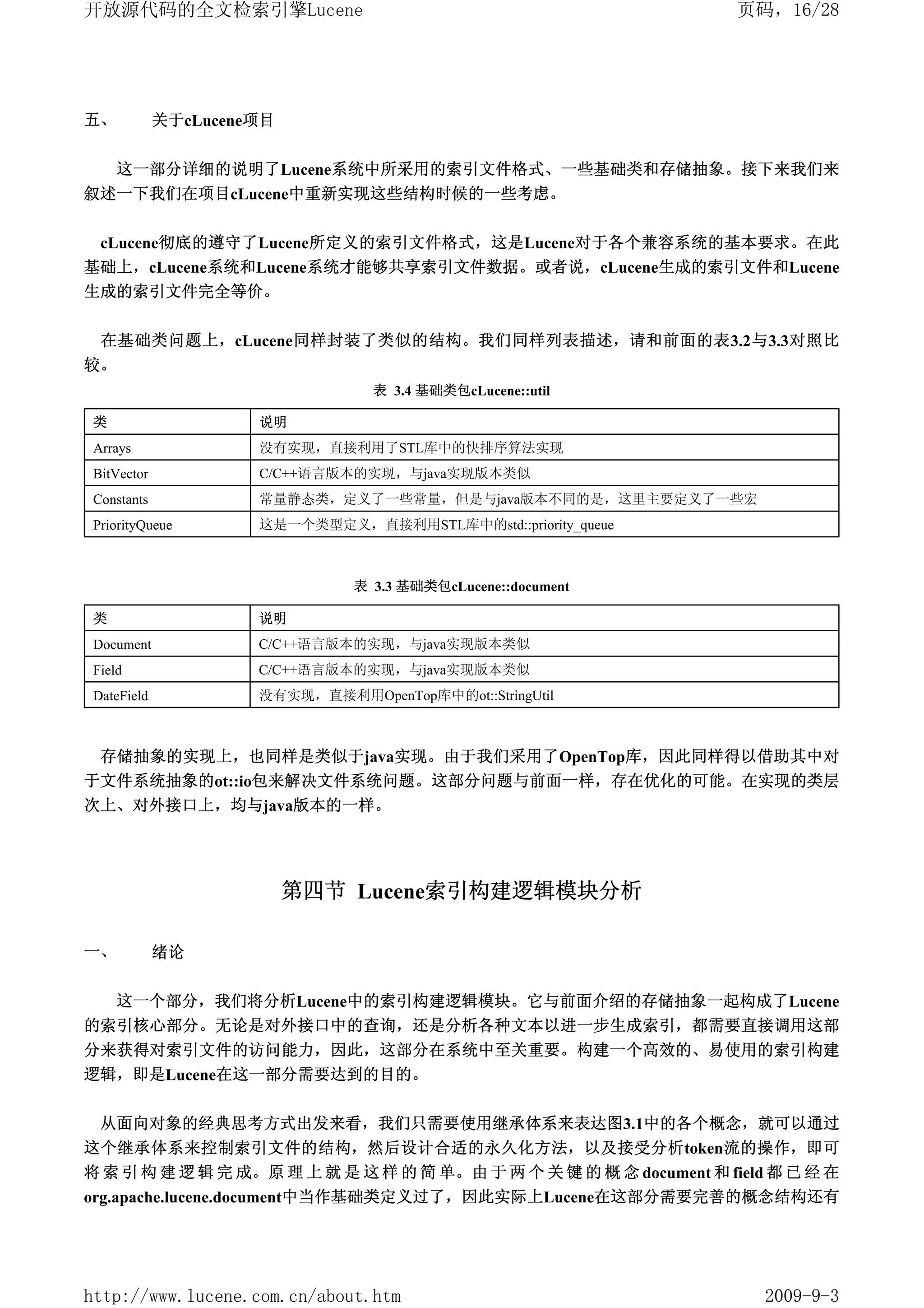 开放源代码的全文检索引擎Lucene                                                   页码，16/28




五、          关于cLucene项目


     这一部分详细的说明了Lucene系统中所采用的索引文件格式、一些基础类和存储抽象。接下来我们来
叙述一下我们在项目cLucene中重新实现这些结构时候的一些考虑。


 cLucene彻底的遵守了Lucene所定义的索引文件格式，这是Lucene对于各个兼容系统的基本要求。在此
基础上，cLucene系统和Lucene系统才能够共享索引文件数据。或者说，cLucene生成的索引文件和Lucene
生成的索引文件完全等价。


 在基础类问题上，cLucene同样封装了类似的结构。我们同样列表描述，请和前面的表3.2与3.3对照比
较。
                                 表 3.4 基础类包cLucene::util

类                    说明
Arrays               没有实现，直接利用了STL库中的快排序算法实现
BitVector            C/C++语言版本的实现，与java实现版本类似
Constants            常量静态类，定义了一些常量，但是与java版本不同的是，这里主要定义了一些宏
PriorityQueue        这是一个类型定义，直接利用STL库中的std::priority_queue



                               表 3.3 基础类包cLucene::document

类                    说明
Document             C/C++语言版本的实现，与java实现版本类似
Field                C/C++语言版本的实现，与java实现版本类似
DateField            没有实现，直接利用OpenTop库中的ot::StringUtil



 存储抽象的实现上，也同样是类似于java实现。由于我们采用了OpenTop库，因此同样得以借助其中对
于文件系统抽象的ot::io包来解决文件系统问题。这部分问题与前面一样，存在优化的可能。在实现的类层
次上、对外接口上，均与java版本的一样。




                          第四节 Lucene索引构建逻辑模块分析

一、          绪论


     这一个部分，我们将分析Lucene中的索引构建逻辑模块。它与前面介绍的存储抽象一起构成了Lucene
的索引核心部分。无论是对外接口中的查询，还是分析各种文本以进一步生成索引，都需要直接调用这部
分来获得对索引文件的访问能力，因此，这部分在系统中至关重要。构建一个高效的、易使用的索引构建
逻辑，即是Lucene在这一部分需要达到的目的。


 从面向对象的经典思考方式出发来看，我们只需要使用继承体系来表达图3.1中的各个概念，就可以通过
这个继承体系来控制索引文件的结构，然后设计合适的永久化方法，以及接受分析token流的操作，即可
将 索 引 构 建 逻 辑 完 成。原 理 上 就 是 这 样 的 简 单。由 于 两 个 关 键 的 概 念 document 和 field 都 已 经 在
org.apache.lucene.document中当作基础类定义过了，因此实际上Lucene在这部分需要完善的概念结构还有




http://www.lucene.com.cn/about.htm                                      2009-9-3
 