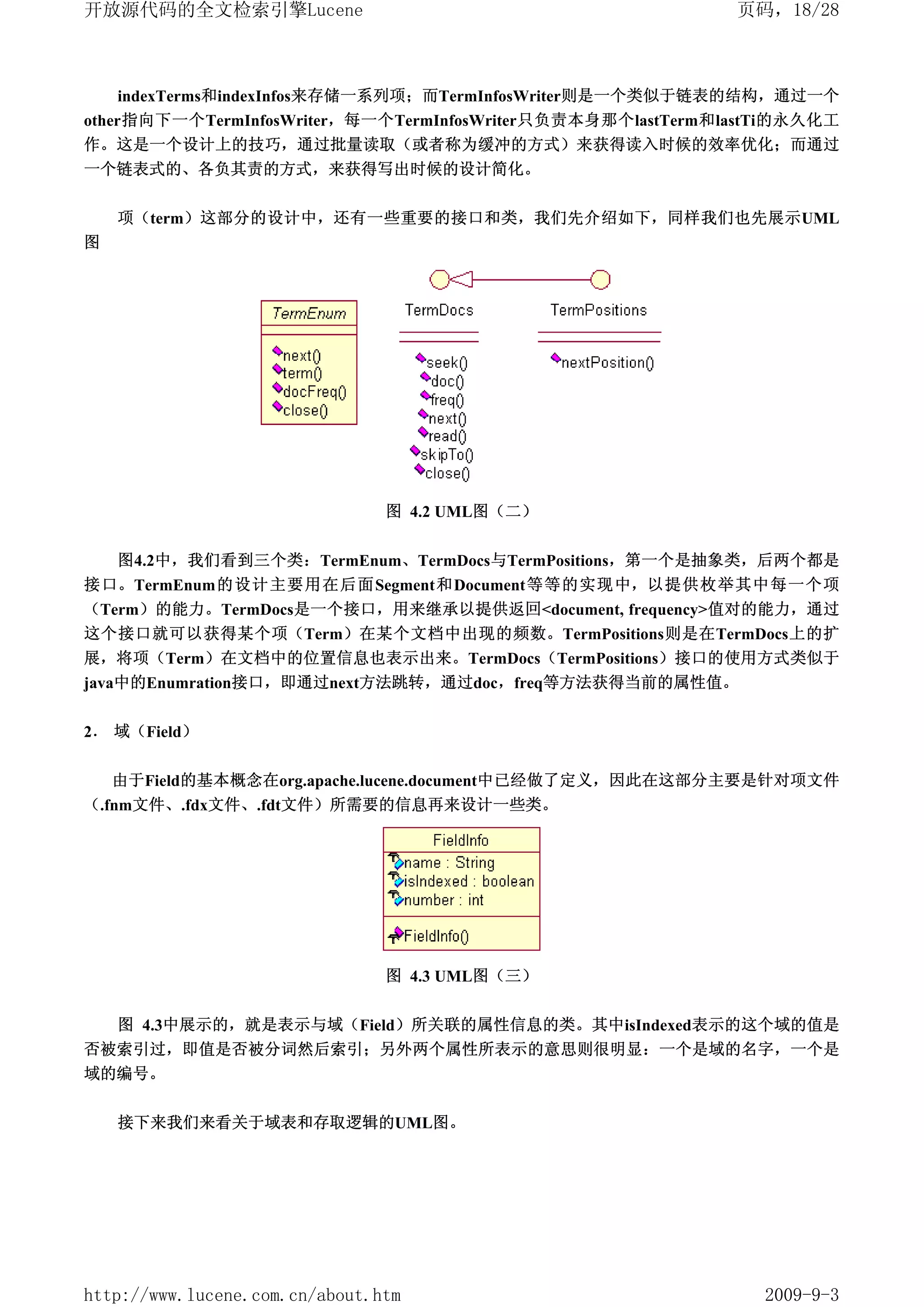开放源代码的全文检索引擎Lucene                                           页码，18/28



    indexTerms和indexInfos来存储一系列项；而TermInfosWriter则是一个类似于链表的结构，通过一个
other指向下一个TermInfosWriter，每一个TermInfosWriter只负责本身那个lastTerm和lastTi的永久化工
作。这是一个设计上的技巧，通过批量读取（或者称为缓冲的方式）来获得读入时候的效率优化；而通过
一个链表式的、各负其责的方式，来获得写出时候的设计简化。


    项（term）这部分的设计中，还有一些重要的接口和类，我们先介绍如下，同样我们也先展示UML
图




                                图 4.2 UML图（二）


    图4.2中，我们看到三个类：TermEnum、TermDocs与TermPositions，第一个是抽象类，后两个都是
接口。TermEnum的设计主要用在后面Segment和Document等等的实现中，以提供枚举其中每一个项
（Term）的能力。TermDocs是一个接口，用来继承以提供返回<document, frequency>值对的能力，通过
这个接口就可以获得某个项（Term）在某个文档中出现的频数。TermPositions则是在TermDocs上的扩
展，将项（Term）在文档中的位置信息也表示出来。TermDocs（TermPositions）接口的使用方式类似于
java中的Enumration接口，即通过next方法跳转，通过doc，freq等方法获得当前的属性值。


2． 域（Field）

    由于Field的基本概念在org.apache.lucene.document中已经做了定义，因此在这部分主要是针对项文件
（.fnm文件、.fdx文件、.fdt文件）所需要的信息再来设计一些类。




                                图 4.3 UML图（三）


  图 4.3中展示的，就是表示与域（Field）所关联的属性信息的类。其中isIndexed表示的这个域的值是
否被索引过，即值是否被分词然后索引；另外两个属性所表示的意思则很明显：一个是域的名字，一个是
域的编号。


    接下来我们来看关于域表和存取逻辑的UML图。




http://www.lucene.com.cn/about.htm                             2009-9-3
 