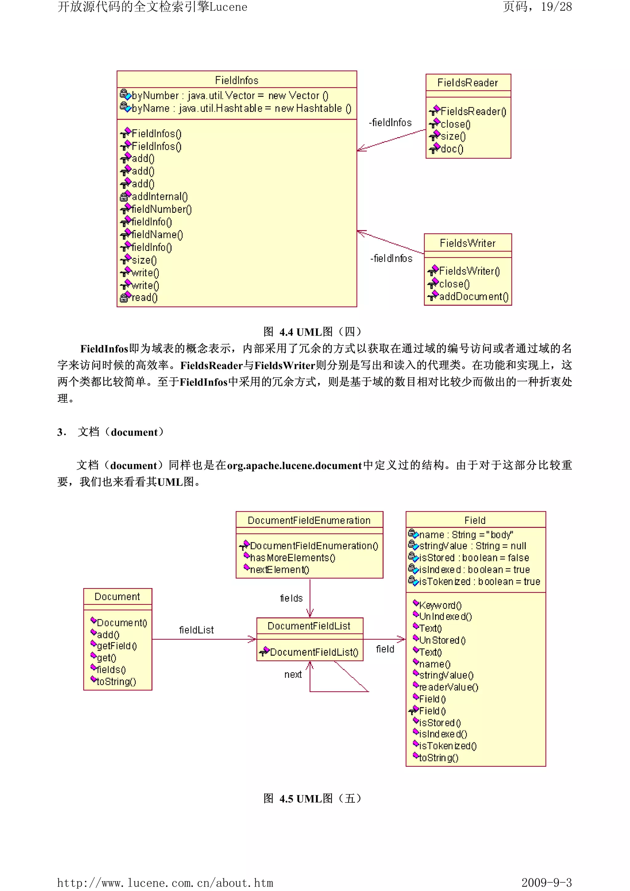 开放源代码的全文检索引擎Lucene                                    页码，19/28




                                图 4.4 UML图（四）
  FieldInfos即为域表的概念表示，内部采用了冗余的方式以获取在通过域的编号访问或者通过域的名
字来访问时候的高效率。FieldsReader与FieldsWriter则分别是写出和读入的代理类。在功能和实现上，这
两个类都比较简单。至于FieldInfos中采用的冗余方式，则是基于域的数目相对比较少而做出的一种折衷处
理。


3． 文档（document）

  文档（document）同样也是在org.apache.lucene.document中定义过的结构。由于对于这部分比较重
要，我们也来看看其UML图。




                                图 4.5 UML图（五）




http://www.lucene.com.cn/about.htm                      2009-9-3
 