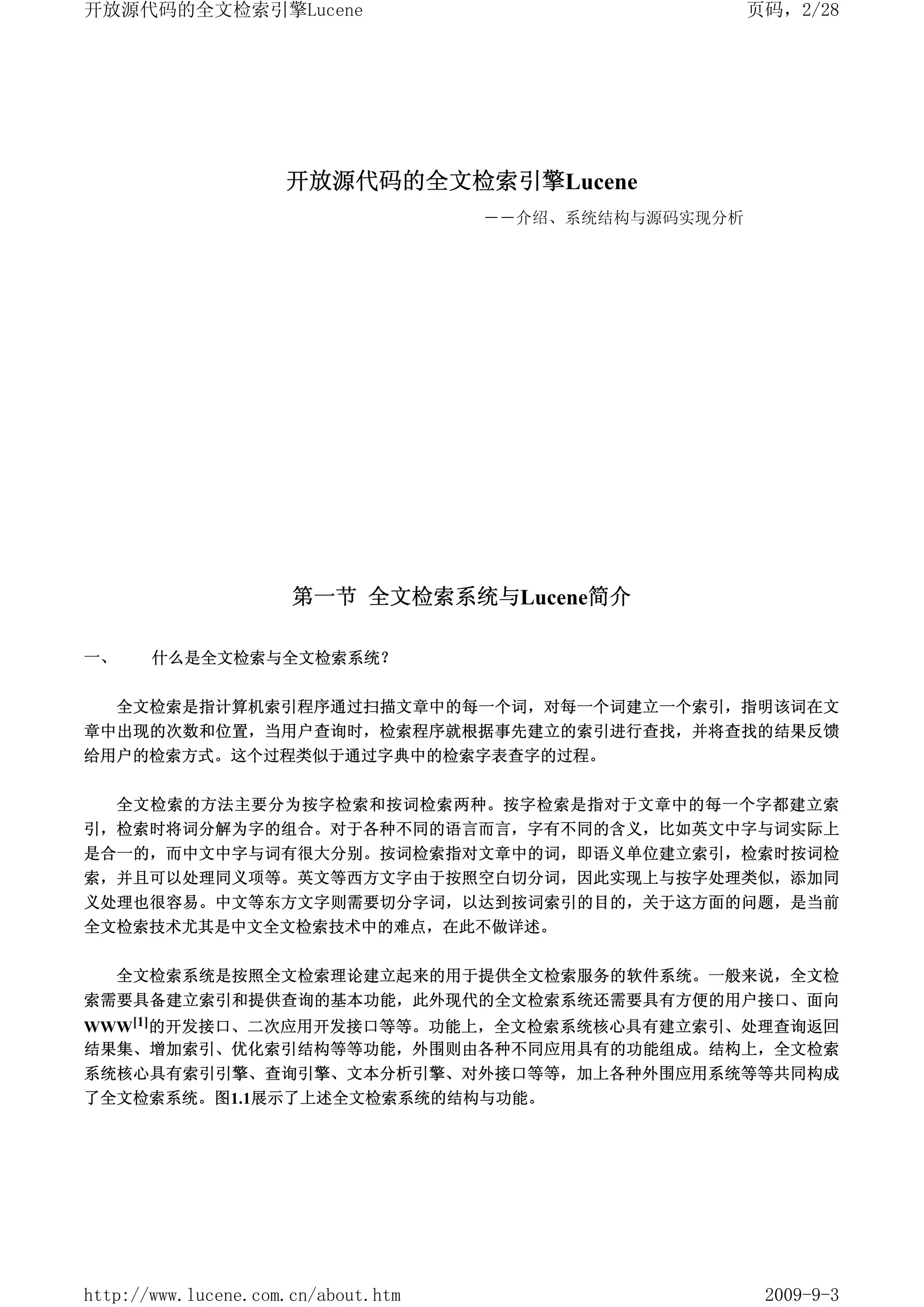 开放源代码的全文检索引擎Lucene                                      页码，2/28




                     开放源代码的全文检索引擎Lucene
                                     ――介绍、系统结构与源码实现分析




                      第一节 全文检索系统与Lucene简介

一、     什么是全文检索与全文检索系统？


     全文检索是指计算机索引程序通过扫描文章中的每一个词，对每一个词建立一个索引，指明该词在文
章中出现的次数和位置，当用户查询时，检索程序就根据事先建立的索引进行查找，并将查找的结果反馈
给用户的检索方式。这个过程类似于通过字典中的检索字表查字的过程。


     全文检索的方法主要分为按字检索和按词检索两种。按字检索是指对于文章中的每一个字都建立索
引，检索时将词分解为字的组合。对于各种不同的语言而言，字有不同的含义，比如英文中字与词实际上
是合一的，而中文中字与词有很大分别。按词检索指对文章中的词，即语义单位建立索引，检索时按词检
索，并且可以处理同义项等。英文等西方文字由于按照空白切分词，因此实现上与按字处理类似，添加同
义处理也很容易。中文等东方文字则需要切分字词，以达到按词索引的目的，关于这方面的问题，是当前
全文检索技术尤其是中文全文检索技术中的难点，在此不做详述。


     全文检索系统是按照全文检索理论建立起来的用于提供全文检索服务的软件系统。一般来说，全文检
索需要具备建立索引和提供查询的基本功能，此外现代的全文检索系统还需要具有方便的用户接口、面向
WWW[1]的开发接口、二次应用开发接口等等。功能上，全文检索系统核心具有建立索引、处理查询返回
结果集、增加索引、优化索引结构等等功能，外围则由各种不同应用具有的功能组成。结构上，全文检索
系统核心具有索引引擎、查询引擎、文本分析引擎、对外接口等等，加上各种外围应用系统等等共同构成
了全文检索系统。图1.1展示了上述全文检索系统的结构与功能。




http://www.lucene.com.cn/about.htm                       2009-9-3
 