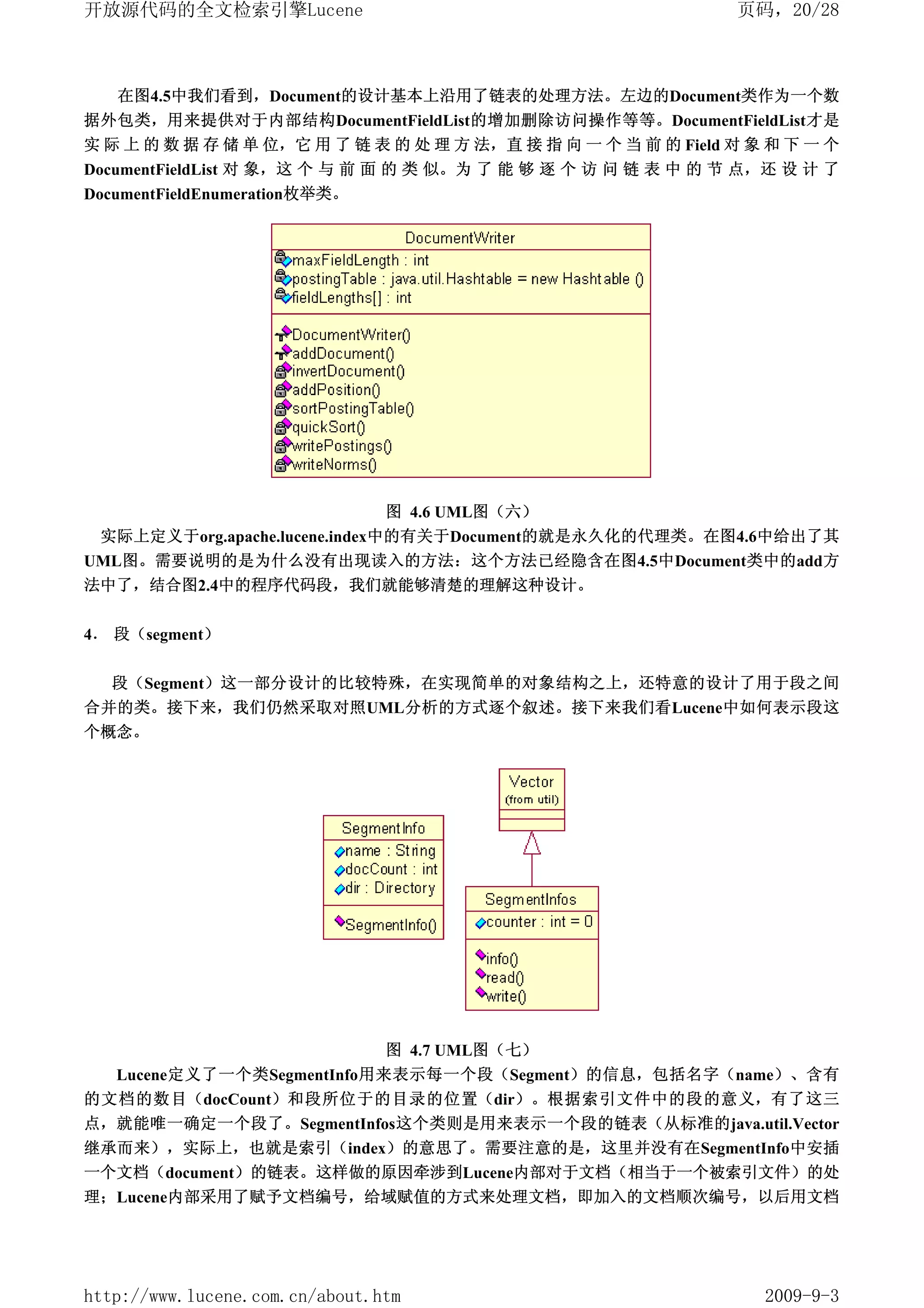 开放源代码的全文检索引擎Lucene                                              页码，20/28



   在图4.5中我们看到，Document的设计基本上沿用了链表的处理方法。左边的Document类作为一个数
据外包类，用来提供对于内部结构DocumentFieldList的增加删除访问操作等等。DocumentFieldList才是
实 际 上 的 数 据 存 储 单 位，它 用 了 链 表 的 处 理 方 法，直 接 指 向 一 个 当 前 的 Field 对 象 和 下 一 个
DocumentFieldList 对 象，这 个 与 前 面 的 类 似。为 了 能 够 逐 个 访 问 链 表 中 的 节 点，还 设 计 了
DocumentFieldEnumeration枚举类。




                               图 4.6 UML图（六）
 实际上定义于org.apache.lucene.index中的有关于Document的就是永久化的代理类。在图4.6中给出了其
UML图。需要说明的是为什么没有出现读入的方法：这个方法已经隐含在图4.5中Document类中的add方
法中了，结合图2.4中的程序代码段，我们就能够清楚的理解这种设计。


4． 段（segment）

  段（Segment）这一部分设计的比较特殊，在实现简单的对象结构之上，还特意的设计了用于段之间
合并的类。接下来，我们仍然采取对照UML分析的方式逐个叙述。接下来我们看Lucene中如何表示段这
个概念。




                                图 4.7 UML图（七）
  Lucene定义了一个类SegmentInfo用来表示每一个段（Segment）的信息，包括名字（name）、含有
的文档的数目（docCount）和段所位于的目录的位置（dir）。根据索引文件中的段的意义，有了这三
点，就能唯一确定一个段了。SegmentInfos这个类则是用来表示一个段的链表（从标准的java.util.Vector
继承而来），实际上，也就是索引（index）的意思了。需要注意的是，这里并没有在SegmentInfo中安插
一个文档（document）的链表。这样做的原因牵涉到Lucene内部对于文档（相当于一个被索引文件）的处
理；Lucene内部采用了赋予文档编号，给域赋值的方式来处理文档，即加入的文档顺次编号，以后用文档




http://www.lucene.com.cn/about.htm                                 2009-9-3
 