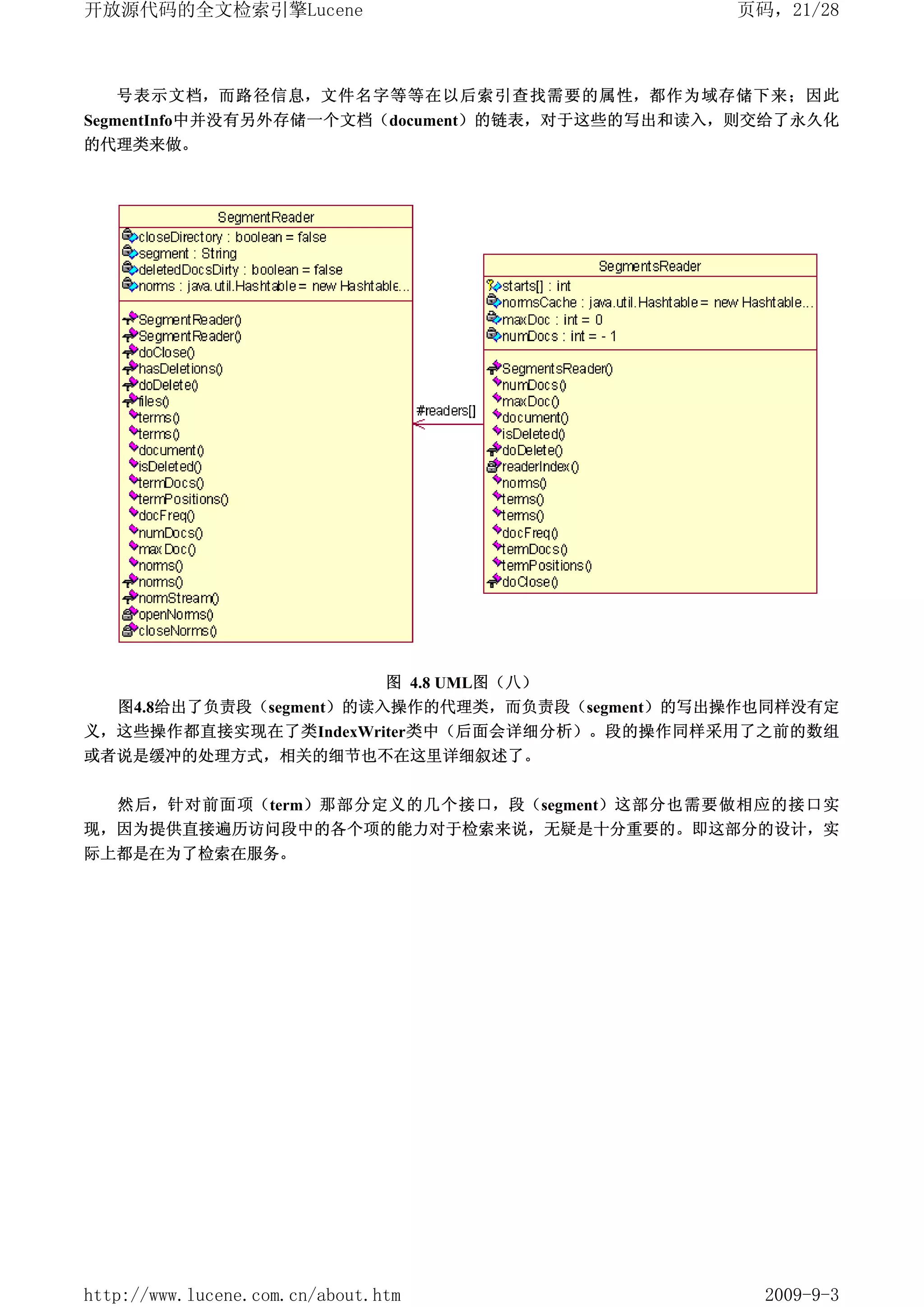 开放源代码的全文检索引擎Lucene                              页码，21/28



   号表示文档，而路径信息，文件名字等等在以后索引查找需要的属性，都作为域存储下来；因此
SegmentInfo中并没有另外存储一个文档（document）的链表，对于这些的写出和读入，则交给了永久化
的代理类来做。




                         图 4.8 UML图（八）
   图4.8给出了负责段（segment）的读入操作的代理类，而负责段（segment）的写出操作也同样没有定
义，这些操作都直接实现在了类IndexWriter类中（后面会详细分析）。段的操作同样采用了之前的数组
或者说是缓冲的处理方式，相关的细节也不在这里详细叙述了。


   然后，针对前面项（term）那部分定义的几个接口，段（segment）这部分也需要做相应的接口实
现，因为提供直接遍历访问段中的各个项的能力对于检索来说，无疑是十分重要的。即这部分的设计，实
际上都是在为了检索在服务。




http://www.lucene.com.cn/about.htm                2009-9-3
 
