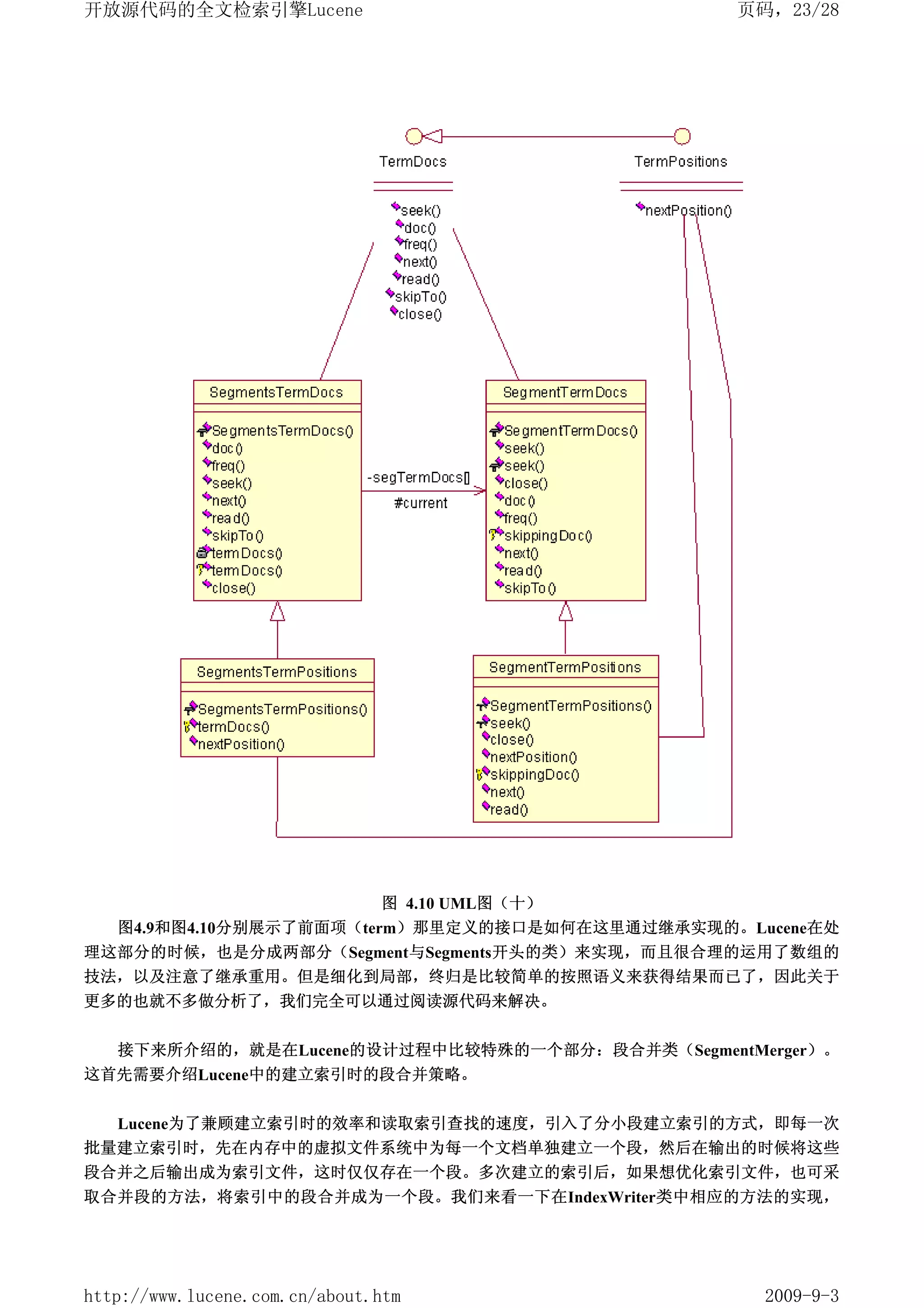 开放源代码的全文检索引擎Lucene                              页码，23/28




                         图 4.10 UML图（十）
   图4.9和图4.10分别展示了前面项（term）那里定义的接口是如何在这里通过继承实现的。Lucene在处
理这部分的时候，也是分成两部分（Segment与Segments开头的类）来实现，而且很合理的运用了数组的
技法，以及注意了继承重用。但是细化到局部，终归是比较简单的按照语义来获得结果而已了，因此关于
更多的也就不多做分析了，我们完全可以通过阅读源代码来解决。


   接下来所介绍的，就是在Lucene的设计过程中比较特殊的一个部分：段合并类（SegmentMerger）。
这首先需要介绍Lucene中的建立索引时的段合并策略。


  Lucene为了兼顾建立索引时的效率和读取索引查找的速度，引入了分小段建立索引的方式，即每一次
批量建立索引时，先在内存中的虚拟文件系统中为每一个文档单独建立一个段，然后在输出的时候将这些
段合并之后输出成为索引文件，这时仅仅存在一个段。多次建立的索引后，如果想优化索引文件，也可采
取合并段的方法，将索引中的段合并成为一个段。我们来看一下在IndexWriter类中相应的方法的实现，




http://www.lucene.com.cn/about.htm                2009-9-3
 
