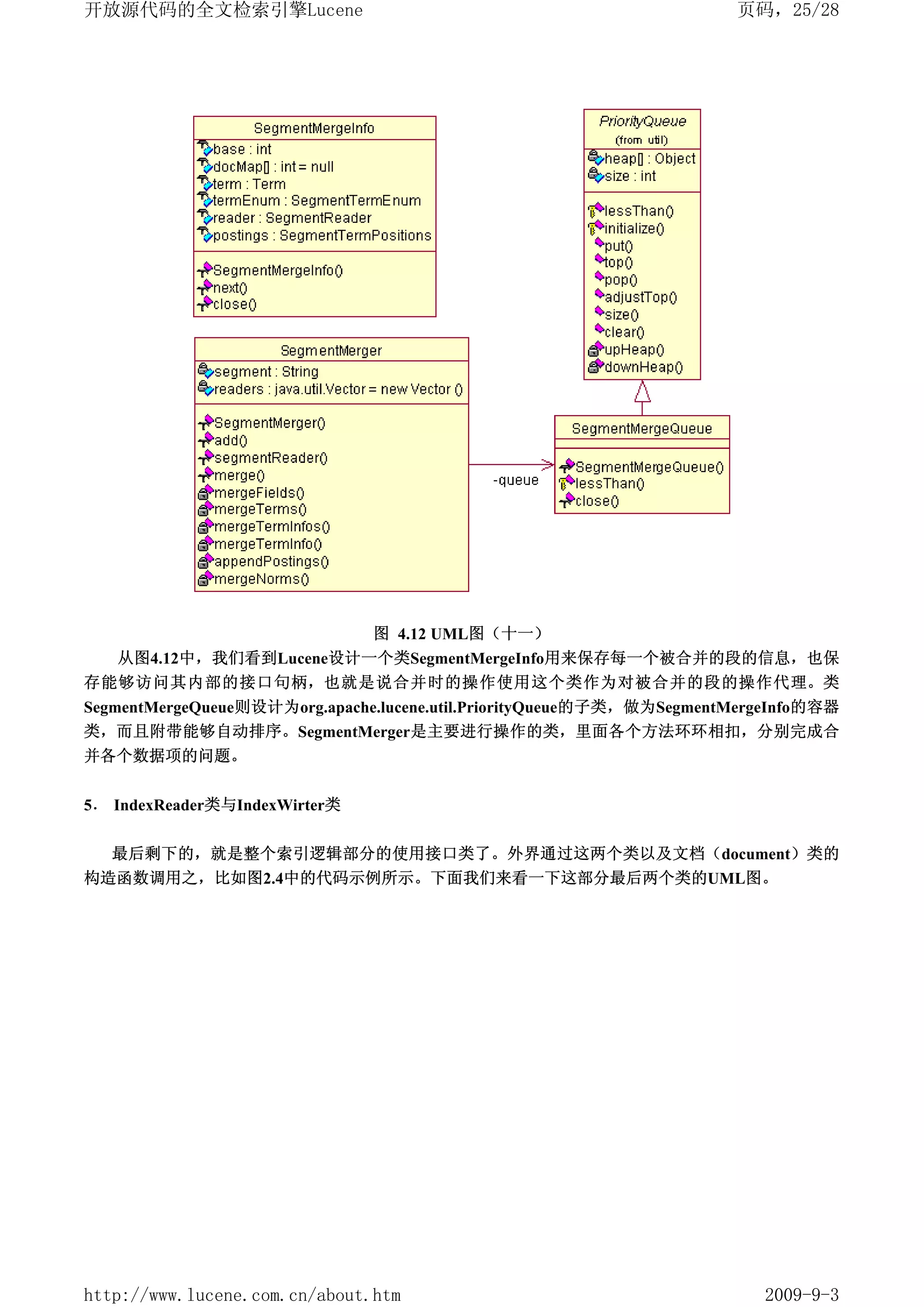 开放源代码的全文检索引擎Lucene                                                    页码，25/28




                        图 4.12 UML图（十一）
   从图4.12中，我们看到Lucene设计一个类SegmentMergeInfo用来保存每一个被合并的段的信息，也保
存能够访问其内部的接口句柄，也就是说合并时的操作使用这个类作为对被合并的段的操作代理。类
SegmentMergeQueue则设计为org.apache.lucene.util.PriorityQueue的子类，做为SegmentMergeInfo的容器
类，而且附带能够自动排序。SegmentMerger是主要进行操作的类，里面各个方法环环相扣，分别完成合
并各个数据项的问题。


5． IndexReader类与IndexWirter类


   最后剩下的，就是整个索引逻辑部分的使用接口类了。外界通过这两个类以及文档（document）类的
构造函数调用之，比如图2.4中的代码示例所示。下面我们来看一下这部分最后两个类的UML图。




http://www.lucene.com.cn/about.htm                                       2009-9-3
 