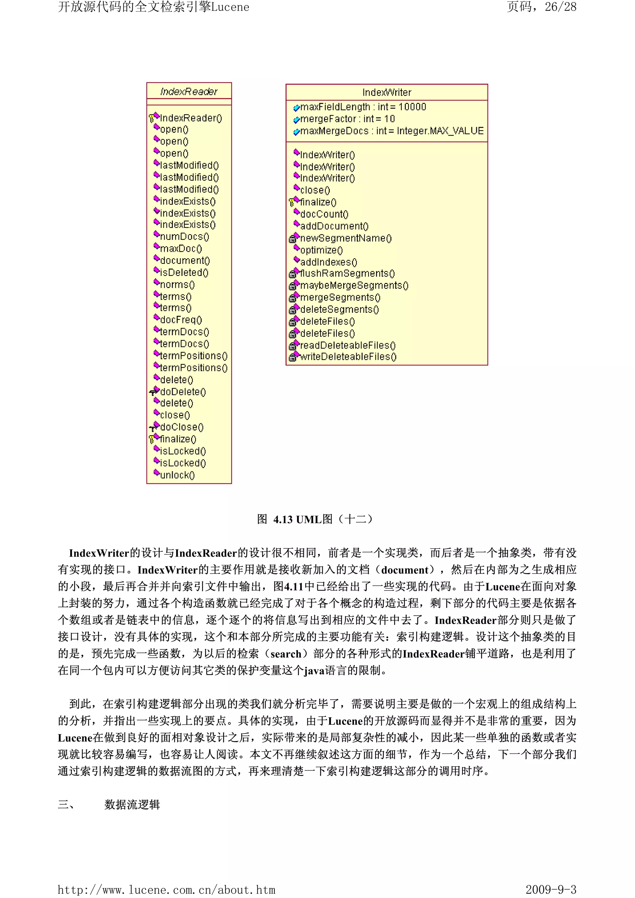 开放源代码的全文检索引擎Lucene                               页码，26/28




                               图 4.13 UML图（十二）


 IndexWriter的设计与IndexReader的设计很不相同，前者是一个实现类，而后者是一个抽象类，带有没
有实现的接口。IndexWriter的主要作用就是接收新加入的文档（document），然后在内部为之生成相应
的小段，最后再合并并向索引文件中输出，图4.11中已经给出了一些实现的代码。由于Lucene在面向对象
上封装的努力，通过各个构造函数就已经完成了对于各个概念的构造过程，剩下部分的代码主要是依据各
个数组或者是链表中的信息，逐个逐个的将信息写出到相应的文件中去了。IndexReader部分则只是做了
接口设计，没有具体的实现，这个和本部分所完成的主要功能有关：索引构建逻辑。设计这个抽象类的目
的是，预先完成一些函数，为以后的检索（search）部分的各种形式的IndexReader铺平道路，也是利用了
在同一个包内可以方便访问其它类的保护变量这个java语言的限制。


 到此，在索引构建逻辑部分出现的类我们就分析完毕了，需要说明主要是做的一个宏观上的组成结构上
的分析，并指出一些实现上的要点。具体的实现，由于Lucene的开放源码而显得并不是非常的重要，因为
Lucene在做到良好的面相对象设计之后，实际带来的是局部复杂性的减小，因此某一些单独的函数或者实
现就比较容易编写，也容易让人阅读。本文不再继续叙述这方面的细节，作为一个总结，下一个部分我们
通过索引构建逻辑的数据流图的方式，再来理清楚一下索引构建逻辑这部分的调用时序。

三、     数据流逻辑




http://www.lucene.com.cn/about.htm                 2009-9-3
 