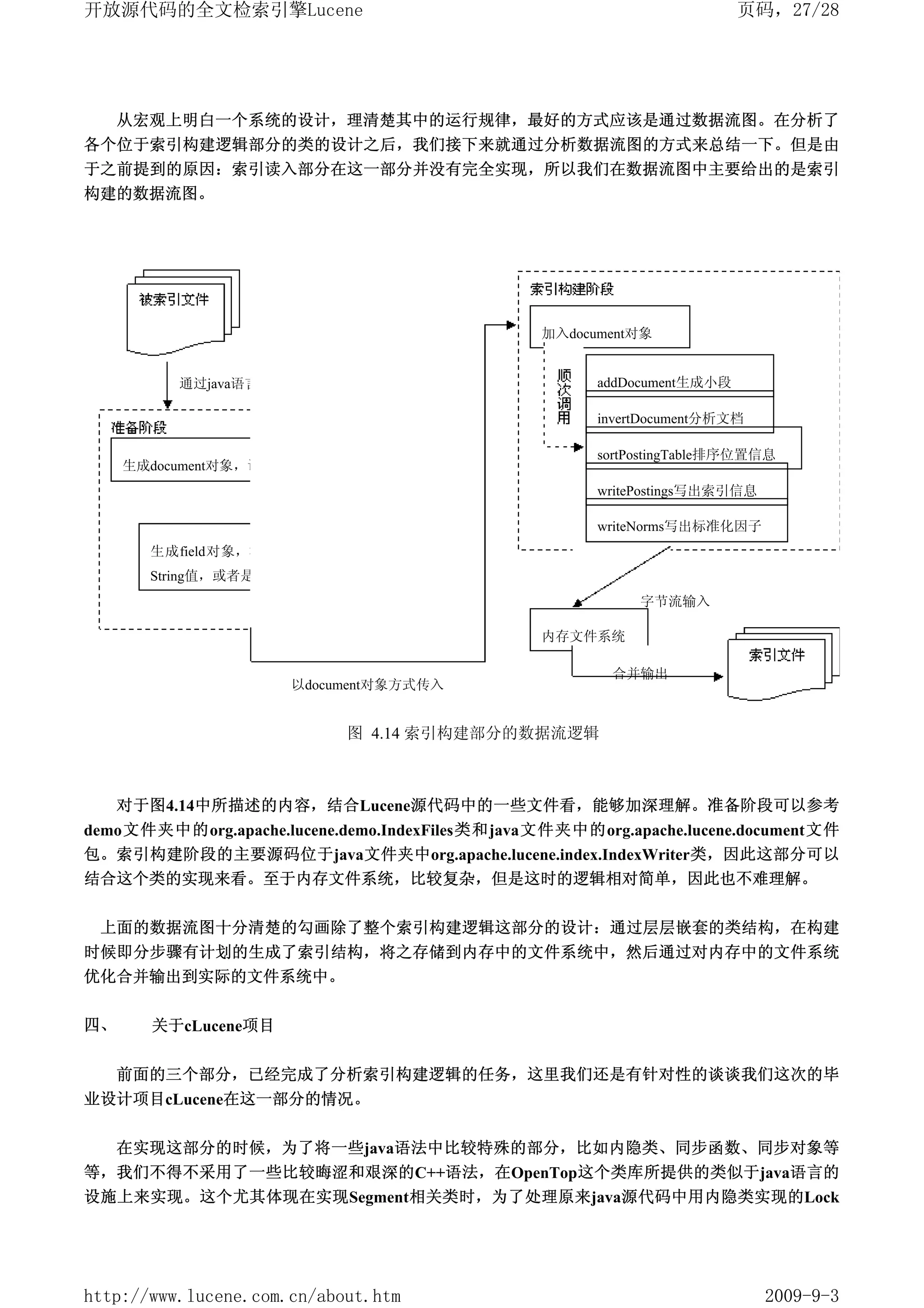 开放源代码的全文检索引擎Lucene                                                       页码，27/28




     从宏观上明白一个系统的设计，理清楚其中的运行规律，最好的方式应该是通过数据流图。在分析了
各个位于索引构建逻辑部分的类的设计之后，我们接下来就通过分析数据流图的方式来总结一下。但是由
于之前提到的原因：索引读入部分在这一部分并没有完全实现，所以我们在数据流图中主要给出的是索引
构建的数据流图。




                                                 加入document对象


          通过java语言的io类以输入流方式传入                         addDocument生成小段

                                                       invertDocument分析文档

                                                       sortPostingTable排序位置信息
     生成document对象，调用add方法加入field对象
                                                       writePostings写出索引信息
                        调用
                                                       writeNorms写出标准化因子
       生成field对象，根据对象性质不同，为值赋予
       String值，或者是Reader值
                                                            字节流输入

                                                 内存文件系统

                                                        合并输出
                       以document对象方式传入


                             图 4.14 索引构建部分的数据流逻辑



     对于图4.14中所描述的内容，结合Lucene源代码中的一些文件看，能够加深理解。准备阶段可以参考
demo文件夹中的org.apache.lucene.demo.IndexFiles类和java文件夹中的org.apache.lucene.document文件
包。索引构建阶段的主要源码位于java文件夹中org.apache.lucene.index.IndexWriter类，因此这部分可以
结合这个类的实现来看。至于内存文件系统，比较复杂，但是这时的逻辑相对简单，因此也不难理解。


 上面的数据流图十分清楚的勾画除了整个索引构建逻辑这部分的设计：通过层层嵌套的类结构，在构建
时候即分步骤有计划的生成了索引结构，将之存储到内存中的文件系统中，然后通过对内存中的文件系统
优化合并输出到实际的文件系统中。

四、      关于cLucene项目


     前面的三个部分，已经完成了分析索引构建逻辑的任务，这里我们还是有针对性的谈谈我们这次的毕
业设计项目cLucene在这一部分的情况。


     在实现这部分的时候，为了将一些java语法中比较特殊的部分，比如内隐类、同步函数、同步对象等
等，我们不得不采用了一些比较晦涩和艰深的C++语法，在OpenTop这个类库所提供的类似于java语言的
设施上来实现。这个尤其体现在实现Segment相关类时，为了处理原来java源代码中用内隐类实现的Lock




http://www.lucene.com.cn/about.htm                                           2009-9-3
 