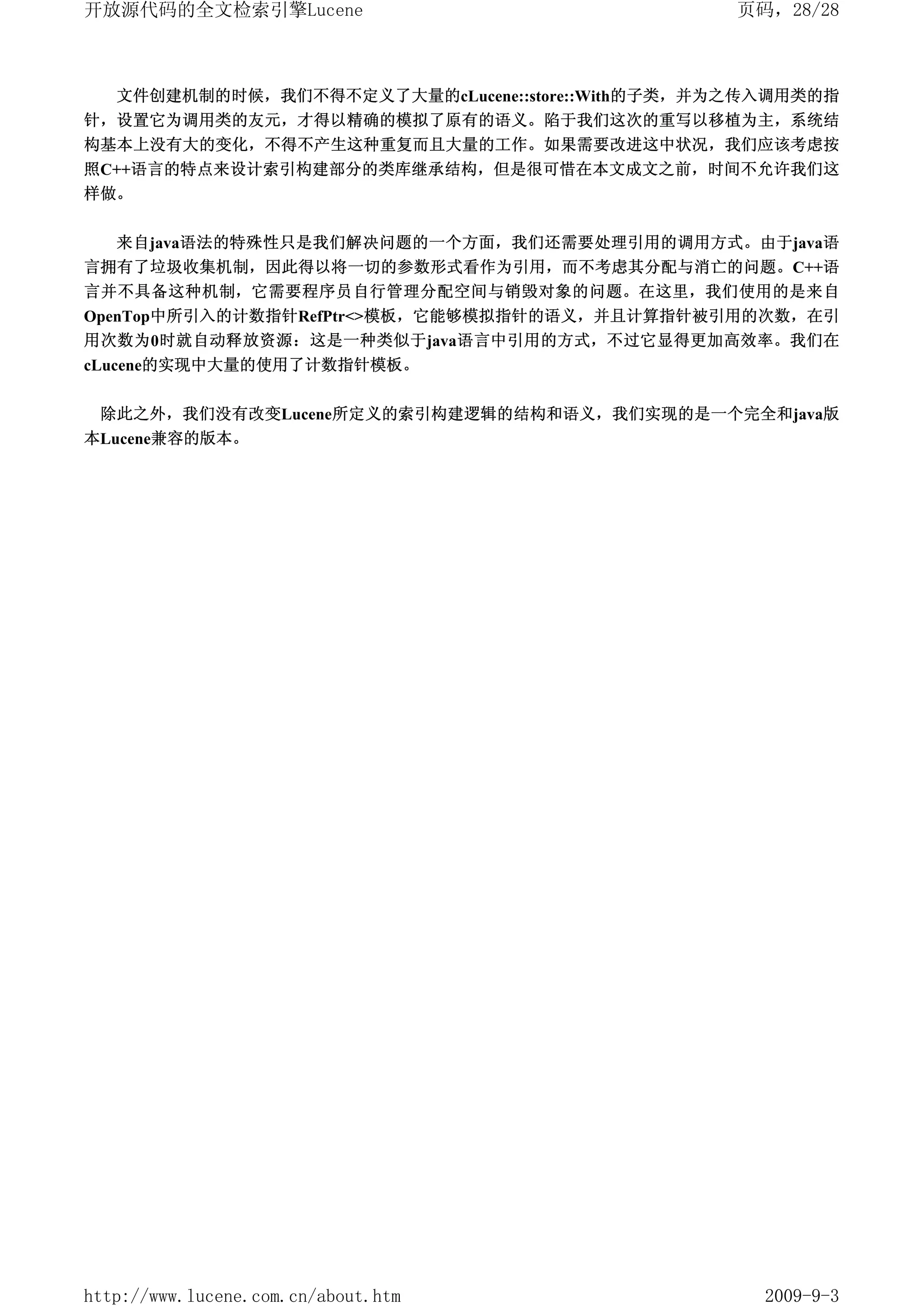 开放源代码的全文检索引擎Lucene                                页码，28/28



   文件创建机制的时候，我们不得不定义了大量的cLucene::store::With的子类，并为之传入调用类的指
针，设置它为调用类的友元，才得以精确的模拟了原有的语义。陷于我们这次的重写以移植为主，系统结
构基本上没有大的变化，不得不产生这种重复而且大量的工作。如果需要改进这中状况，我们应该考虑按
照C++语言的特点来设计索引构建部分的类库继承结构，但是很可惜在本文成文之前，时间不允许我们这
样做。


   来自java语法的特殊性只是我们解决问题的一个方面，我们还需要处理引用的调用方式。由于java语
言拥有了垃圾收集机制，因此得以将一切的参数形式看作为引用，而不考虑其分配与消亡的问题。C++语
言并不具备这种机制，它需要程序员自行管理分配空间与销毁对象的问题。在这里，我们使用的是来自
OpenTop中所引入的计数指针RefPtr<>模板，它能够模拟指针的语义，并且计算指针被引用的次数，在引
用次数为0时就自动释放资源：这是一种类似于java语言中引用的方式，不过它显得更加高效率。我们在
cLucene的实现中大量的使用了计数指针模板。


 除此之外，我们没有改变Lucene所定义的索引构建逻辑的结构和语义，我们实现的是一个完全和java版
本Lucene兼容的版本。




http://www.lucene.com.cn/about.htm                  2009-9-3
 