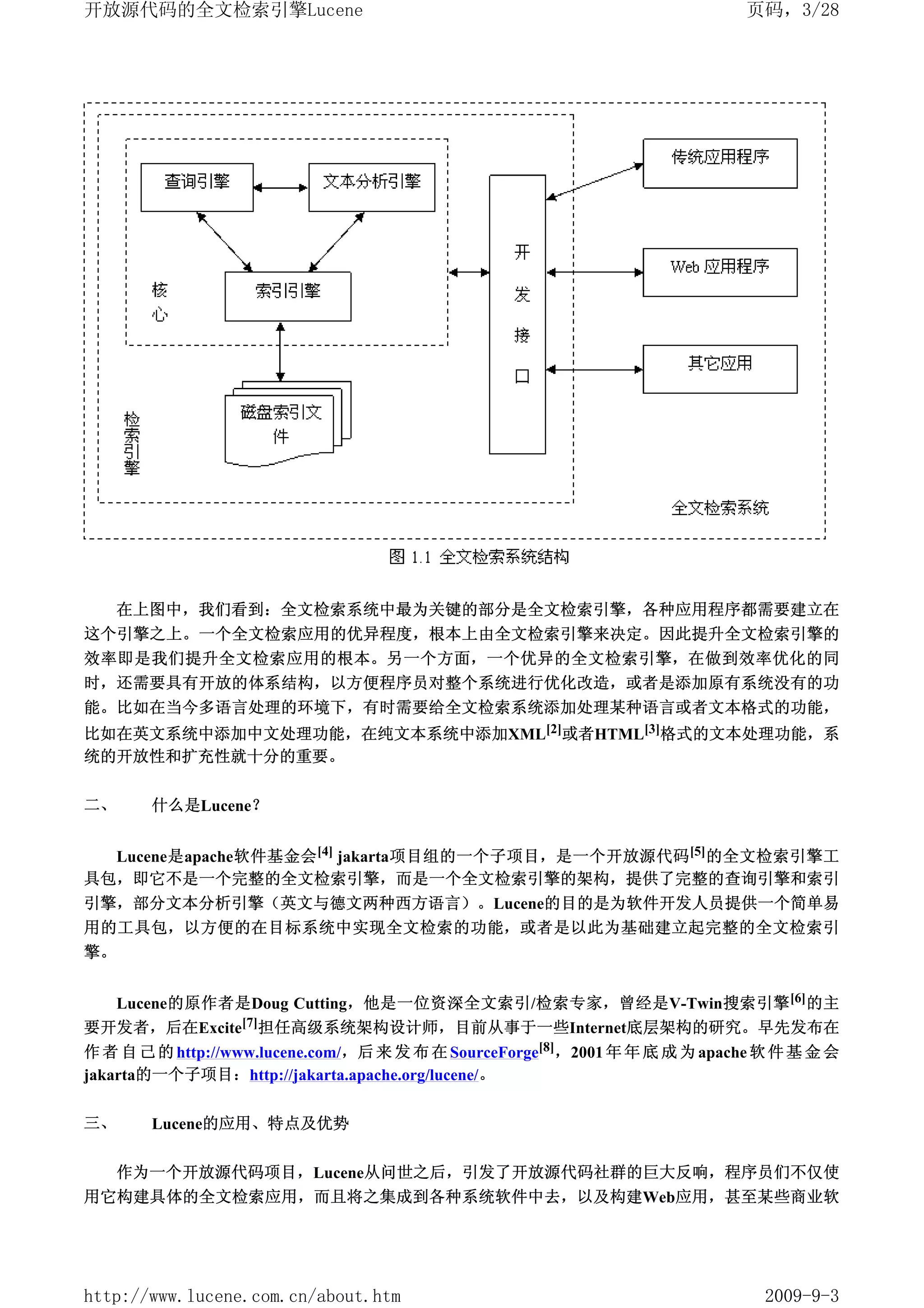 开放源代码的全文检索引擎Lucene                                                            页码，3/28




     在上图中，我们看到：全文检索系统中最为关键的部分是全文检索引擎，各种应用程序都需要建立在
这个引擎之上。一个全文检索应用的优异程度，根本上由全文检索引擎来决定。因此提升全文检索引擎的
效率即是我们提升全文检索应用的根本。另一个方面，一个优异的全文检索引擎，在做到效率优化的同
时，还需要具有开放的体系结构，以方便程序员对整个系统进行优化改造，或者是添加原有系统没有的功
能。比如在当今多语言处理的环境下，有时需要给全文检索系统添加处理某种语言或者文本格式的功能，
比如在英文系统中添加中文处理功能，在纯文本系统中添加XML[2]或者HTML[3]格式的文本处理功能，系
统的开放性和扩充性就十分的重要。

二、     什么是Lucene？


  Lucene是apache软件基金会[4] jakarta项目组的一个子项目，是一个开放源代码 [5] 的全文检索引擎工
具包，即它不是一个完整的全文检索引擎，而是一个全文检索引擎的架构，提供了完整的查询引擎和索引
引擎，部分文本分析引擎（英文与德文两种西方语言）。Lucene的目的是为软件开发人员提供一个简单易
用的工具包，以方便的在目标系统中实现全文检索的功能，或者是以此为基础建立起完整的全文检索引
擎。


  Lucene的原作者是Doug Cutting，他是一位资深全文索引/检索专家，曾经是V-Twin搜索引擎 [6] 的主
要开发者，后在Excite[7]担任高级系统架构设计师，目前从事于一些Internet底层架构的研究。早先发布在
作 者 自 己 的 http://www.lucene.com/，后 来 发 布 在 SourceForge[8]，2001 年 年 底 成 为 apache 软 件 基 金 会
jakarta的一个子项目：http://jakarta.apache.org/lucene/。

三、     Lucene的应用、特点及优势

     作为一个开放源代码项目，Lucene从问世之后，引发了开放源代码社群的巨大反响，程序员们不仅使
用它构建具体的全文检索应用，而且将之集成到各种系统软件中去，以及构建Web应用，甚至某些商业软




http://www.lucene.com.cn/about.htm                                              2009-9-3
 