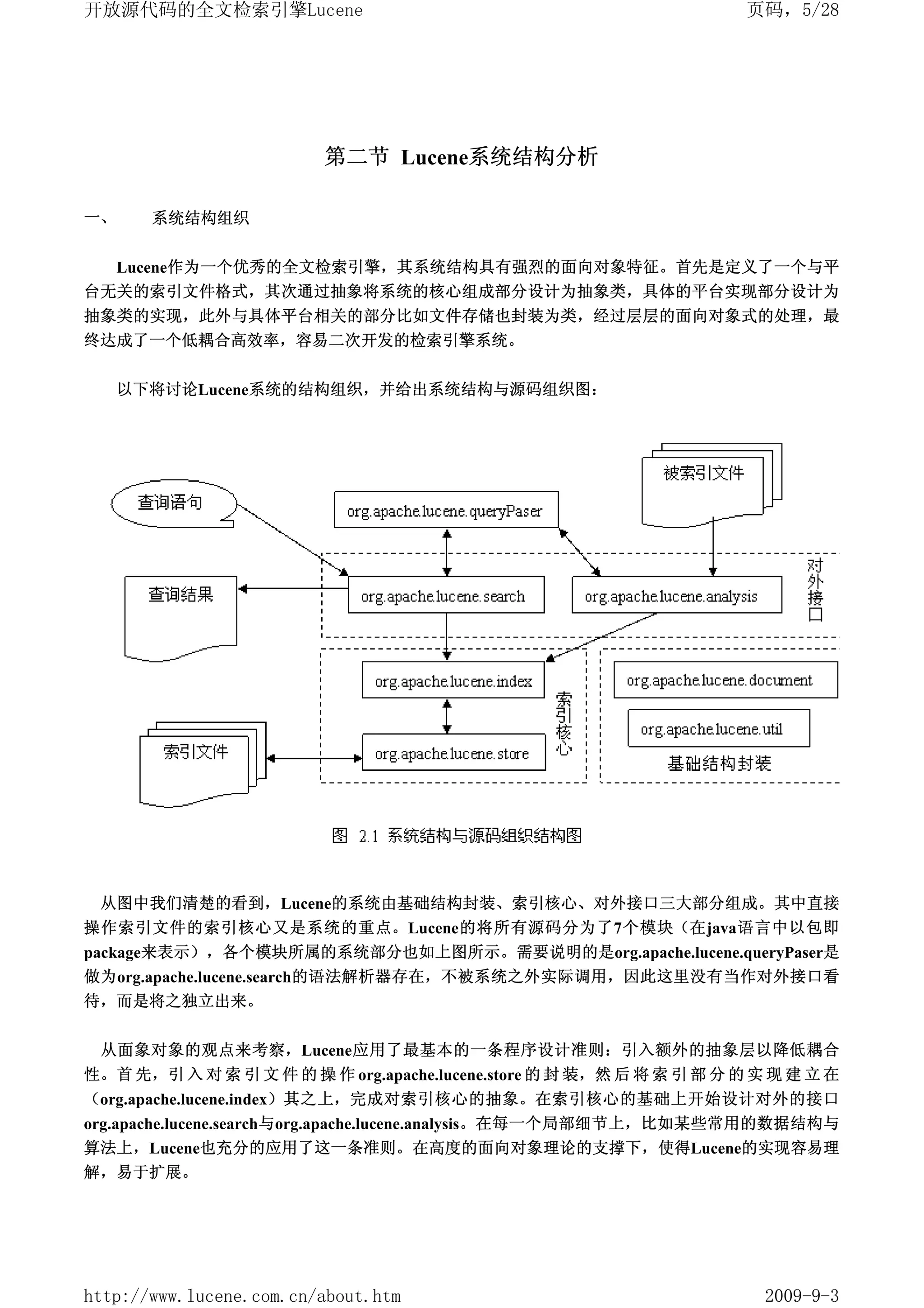 开放源代码的全文检索引擎Lucene                                                     页码，5/28




                         第二节 Lucene系统结构分析

一、     系统结构组织


  Lucene作为一个优秀的全文检索引擎，其系统结构具有强烈的面向对象特征。首先是定义了一个与平
台无关的索引文件格式，其次通过抽象将系统的核心组成部分设计为抽象类，具体的平台实现部分设计为
抽象类的实现，此外与具体平台相关的部分比如文件存储也封装为类，经过层层的面向对象式的处理，最
终达成了一个低耦合高效率，容易二次开发的检索引擎系统。


     以下将讨论Lucene系统的结构组织，并给出系统结构与源码组织图：




 从图中我们清楚的看到，Lucene的系统由基础结构封装、索引核心、对外接口三大部分组成。其中直接
操作索引文件的索引核心又是系统的重点。Lucene的将所有源码分为了7个模块（在java语言中以包即
package来表示），各个模块所属的系统部分也如上图所示。需要说明的是org.apache.lucene.queryPaser是
做为org.apache.lucene.search的语法解析器存在，不被系统之外实际调用，因此这里没有当作对外接口看
待，而是将之独立出来。


 从面象对象的观点来考察，Lucene应用了最基本的一条程序设计准则：引入额外的抽象层以降低耦合
性。首 先，引 入 对 索 引 文 件 的 操 作 org.apache.lucene.store 的 封 装，然 后 将 索 引 部 分 的 实 现 建 立 在
（org.apache.lucene.index）其之上，完成对索引核心的抽象。在索引核心的基础上开始设计对外的接口
org.apache.lucene.search与org.apache.lucene.analysis。在每一个局部细节上，比如某些常用的数据结构与
算法上，Lucene也充分的应用了这一条准则。在高度的面向对象理论的支撑下，使得Lucene的实现容易理
解，易于扩展。




http://www.lucene.com.cn/about.htm                                       2009-9-3
 