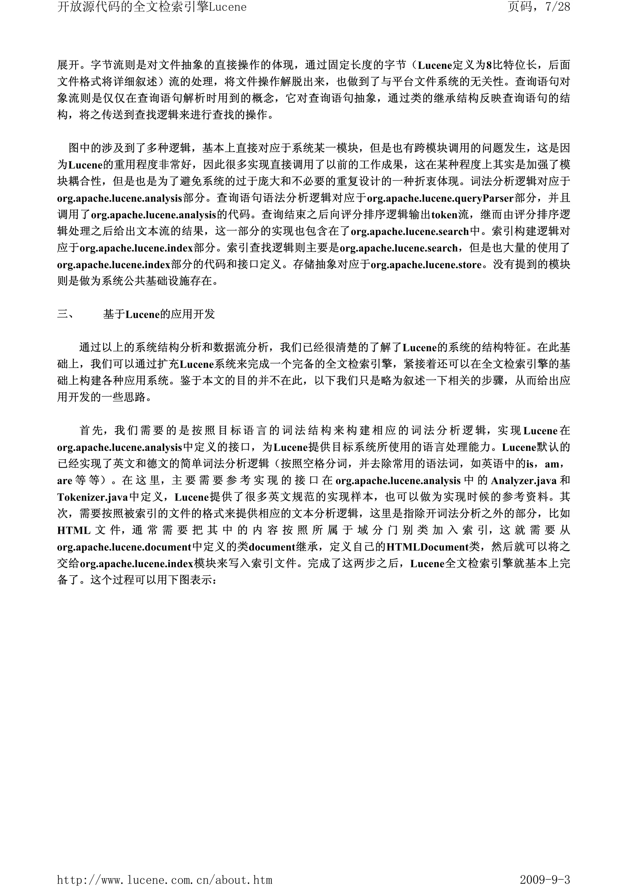 开放源代码的全文检索引擎Lucene                                                        页码，7/28



展开。字节流则是对文件抽象的直接操作的体现，通过固定长度的字节（Lucene定义为8比特位长，后面
文件格式将详细叙述）流的处理，将文件操作解脱出来，也做到了与平台文件系统的无关性。查询语句对
象流则是仅仅在查询语句解析时用到的概念，它对查询语句抽象，通过类的继承结构反映查询语句的结
构，将之传送到查找逻辑来进行查找的操作。


 图中的涉及到了多种逻辑，基本上直接对应于系统某一模块，但是也有跨模块调用的问题发生，这是因
为Lucene的重用程度非常好，因此很多实现直接调用了以前的工作成果，这在某种程度上其实是加强了模
块耦合性，但是也是为了避免系统的过于庞大和不必要的重复设计的一种折衷体现。词法分析逻辑对应于
org.apache.lucene.analysis部分。查询语句语法分析逻辑对应于org.apache.lucene.queryParser部分，并且
调用了org.apache.lucene.analysis的代码。查询结束之后向评分排序逻辑输出token流，继而由评分排序逻
辑处理之后给出文本流的结果，这一部分的实现也包含在了org.apache.lucene.search中。索引构建逻辑对
应于org.apache.lucene.index部分。索引查找逻辑则主要是org.apache.lucene.search，但是也大量的使用了
org.apache.lucene.index部分的代码和接口定义。存储抽象对应于org.apache.lucene.store。没有提到的模块
则是做为系统公共基础设施存在。

三、      基于Lucene的应用开发


     通过以上的系统结构分析和数据流分析，我们已经很清楚的了解了Lucene的系统的结构特征。在此基
础上，我们可以通过扩充Lucene系统来完成一个完备的全文检索引擎，紧接着还可以在全文检索引擎的基
础上构建各种应用系统。鉴于本文的目的并不在此，以下我们只是略为叙述一下相关的步骤，从而给出应
用开发的一些思路。


     首 先，我 们 需 要 的 是 按 照 目 标 语 言 的 词 法 结 构 来 构 建 相 应 的 词 法 分 析 逻 辑，实 现 Lucene 在
org.apache.lucene.analysis中定义的接口，为Lucene提供目标系统所使用的语言处理能力。Lucene默认的
已经实现了英文和德文的简单词法分析逻辑（按照空格分词，并去除常用的语法词，如英语中的is，am，
are 等 等）。在 这 里，主 要 需 要 参 考 实 现 的 接 口 在 org.apache.lucene.analysis 中 的 Analyzer.java 和
Tokenizer.java中定义，Lucene提供了很多英文规范的实现样本，也可以做为实现时候的参考资料。其
次，需要按照被索引的文件的格式来提供相应的文本分析逻辑，这里是指除开词法分析之外的部分，比如
HTML 文 件，通 常 需 要 把 其 中 的 内 容 按 照 所 属 于 域 分 门 别 类 加 入 索 引，这 就 需 要 从
org.apache.lucene.document中定义的类document继承，定义自己的HTMLDocument类，然后就可以将之
交给org.apache.lucene.index模块来写入索引文件。完成了这两步之后，Lucene全文检索引擎就基本上完
备了。这个过程可以用下图表示：




http://www.lucene.com.cn/about.htm                                          2009-9-3
 