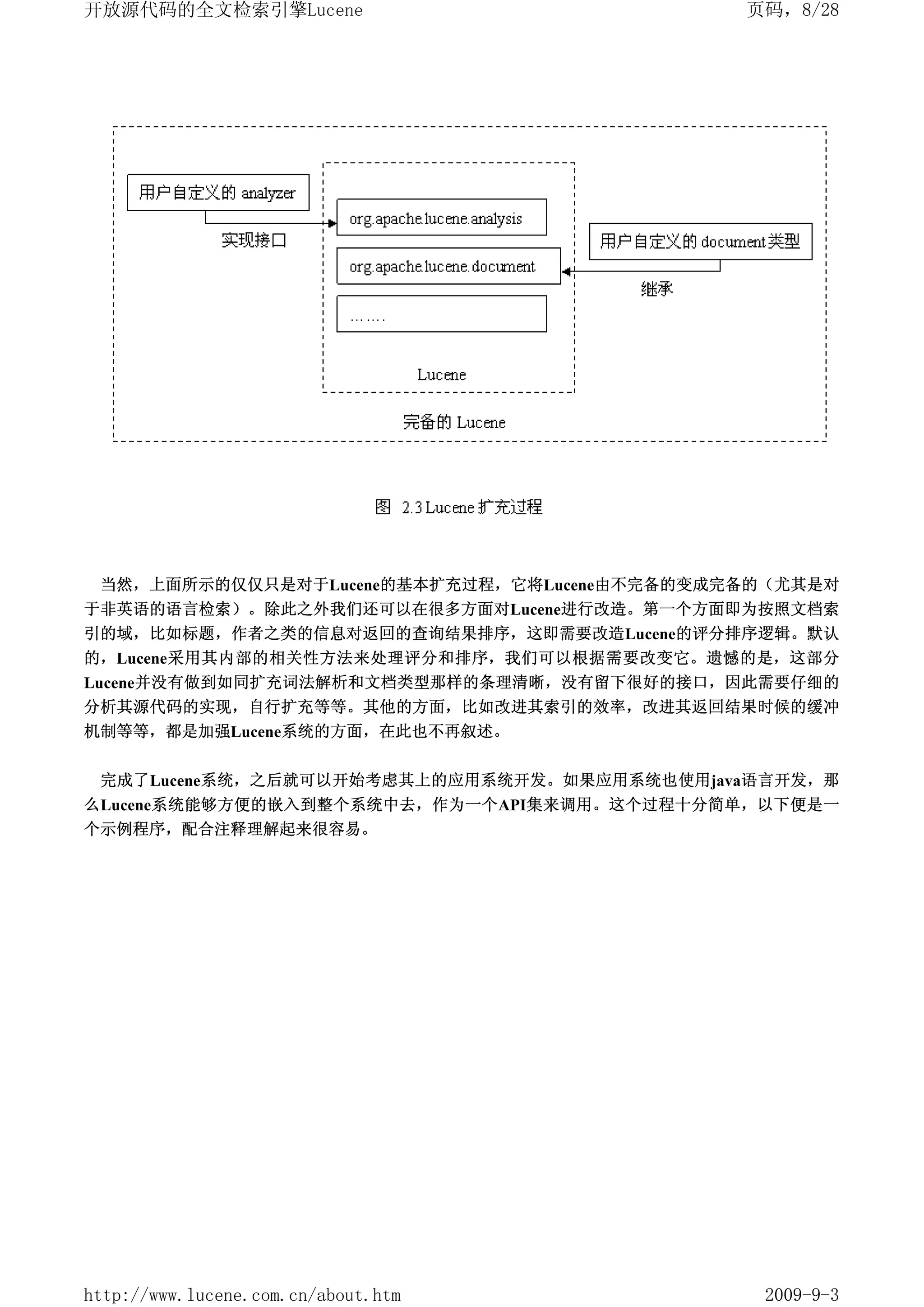 开放源代码的全文检索引擎Lucene                           页码，8/28




 当然，上面所示的仅仅只是对于Lucene的基本扩充过程，它将Lucene由不完备的变成完备的（尤其是对
于非英语的语言检索）。除此之外我们还可以在很多方面对Lucene进行改造。第一个方面即为按照文档索
引的域，比如标题，作者之类的信息对返回的查询结果排序，这即需要改造Lucene的评分排序逻辑。默认
的，Lucene采用其内部的相关性方法来处理评分和排序，我们可以根据需要改变它。遗憾的是，这部分
Lucene并没有做到如同扩充词法解析和文档类型那样的条理清晰，没有留下很好的接口，因此需要仔细的
分析其源代码的实现，自行扩充等等。其他的方面，比如改进其索引的效率，改进其返回结果时候的缓冲
机制等等，都是加强Lucene系统的方面，在此也不再叙述。


 完成了Lucene系统，之后就可以开始考虑其上的应用系统开发。如果应用系统也使用java语言开发，那
么Lucene系统能够方便的嵌入到整个系统中去，作为一个API集来调用。这个过程十分简单，以下便是一
个示例程序，配合注释理解起来很容易。




http://www.lucene.com.cn/about.htm            2009-9-3
 