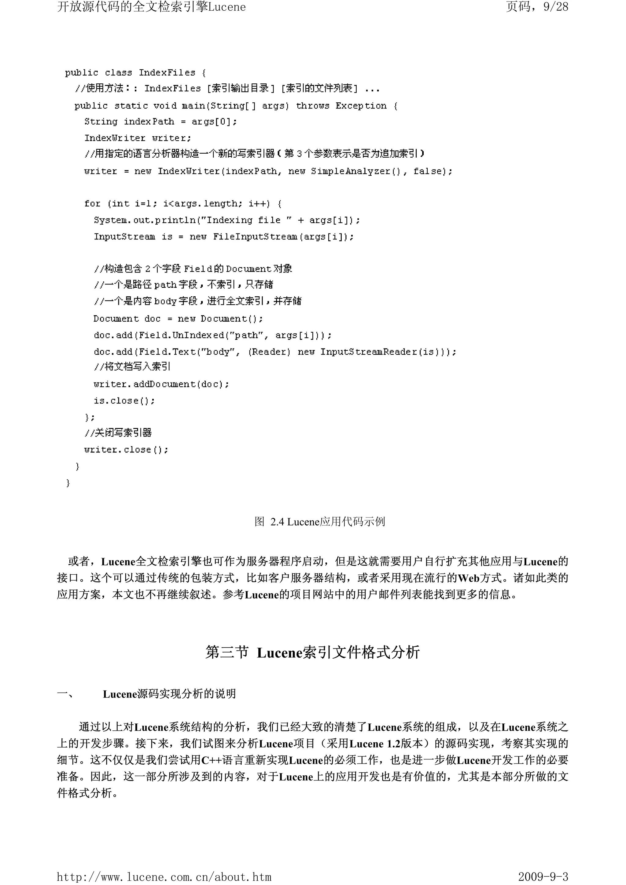 开放源代码的全文检索引擎Lucene                                  页码，9/28




                               图 2.4 Lucene应用代码示例


 或者，Lucene全文检索引擎也可作为服务器程序启动，但是这就需要用户自行扩充其他应用与Lucene的
接口。这个可以通过传统的包装方式，比如客户服务器结构，或者采用现在流行的Web方式。诸如此类的
应用方案，本文也不再继续叙述。参考Lucene的项目网站中的用户邮件列表能找到更多的信息。




                       第三节 Lucene索引文件格式分析

一、     Lucene源码实现分析的说明

     通过以上对Lucene系统结构的分析，我们已经大致的清楚了Lucene系统的组成，以及在Lucene系统之
上的开发步骤。接下来，我们试图来分析Lucene项目（采用Lucene 1.2版本）的源码实现，考察其实现的
细节。这不仅仅是我们尝试用C++语言重新实现Lucene的必须工作，也是进一步做Lucene开发工作的必要
准备。因此，这一部分所涉及到的内容，对于Lucene上的应用开发也是有价值的，尤其是本部分所做的文
件格式分析。




http://www.lucene.com.cn/about.htm                   2009-9-3
 