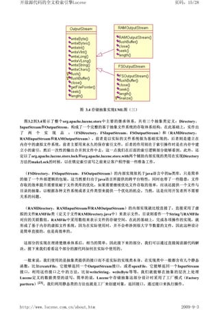开放源代码的全文检索引擎Lucene                                                     页码，15/28




                           图 3.4 存储抽象实现UML图（三）


 图3.2到3.4展示了整个org.apache.lucene.store中主要的继承体系。共有三个抽象类定义：Directory、
InputStream和OutputStrem，构成了一个完整的基于抽象文件系统的存取体系结构，在此基础上，实作出
了 两 个 实 现 品 ：（FSDirectory，FSInputStream，FSOutputStream）和（RAMDirectory，
RAMInputStream和RAMOutputStream）。前者是以实际的文件系统做为基础实现的，后者则是建立在
内存中的虚拟文件系统。前者主要用来永久的保存索引文件，后者的作用则在于索引操作时是在内存中建
立小的索引，然后一次性的输出合并到文件中去，这一点我们在后面的索引逻辑部分能够看到。此外，还
定以了org.apache.lucene.store.lock和org.apache.lucene.store.with两个辅助内部实现的类用在实现Directory
方法的makeLock的时候，以在锁定索引读写之前来让客户程序做一些准备工作。


 （FSDirectory，FSInputStream，FSOutputStream）的内部实现依托于java语言中的io类库，只是简单
的做了一个外部逻辑的包装。这当然要归功于java语言所提供的跨平台特性，同时也带了一些隐患：文件
存取的效率提升需要依耐于文件类库的优化。如果需要继续优化文件存取的效率，应该还提供一个文件与
目录的抽象，以根据各种文件系统或者文件类型来提供一个优化的机会。当然，这是应用开发者所不需要
关系的问题。


 （RAMDirectory，RAMInputStream和RAMOutputStream）的内部实现就比较直接了，直接采用了虚
拟的文件RAMFile类（定义于文件RAMDirectory.java中）来表示文件，目录则看作一个String与RAMFile
对应的关联数组。RAMFile中采用数组来表示文件的存储空间。在此的基础上，完成各项操作的实现，就
形成了基于内存的虚拟文件系统。因为在实际使用时，并不会牵涉到很大字节数量的文件，因此这种设计
是简单直接的，也是高效率的。


 这部分的实现在理清楚继承体系后，相当的简单。因此接下来的部分，我们可以通过直接阅读源代码解
决。接下来我们看看这个部分的源代码如何在实际中使用的。


 一般来说，我们使用的是抽象类提供的接口而不是实际的实现类本身。在实现类中一般都含有几个静态
函数，比如createFile，它能够返回一个OutputStream接口，或者openFile，它能够返回一个InputStream
接口，利用这些接口之中的方法，比如writeString，writeByte等等，我们就能够在抽象的层次上处理
Lucene定义的数据类型的读写。简单的说，Lucene中存储抽象这部分设计时采用了工厂模式（Factory
parttern）[23]。我们利用静态类的方法也就是工厂来创建对象，返回接口，通过接口来执行操作。




http://www.lucene.com.cn/about.htm                                        2009-9-3
 