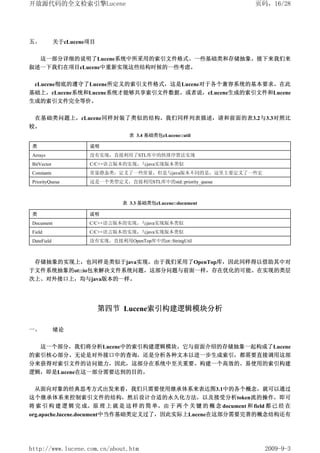 开放源代码的全文检索引擎Lucene                                                   页码，16/28




五、          关于cLucene项目


     这一部分详细的说明了Lucene系统中所采用的索引文件格式、一些基础类和存储抽象。接下来我们来
叙述一下我们在项目cLucene中重新实现这些结构时候的一些考虑。


 cLucene彻底的遵守了Lucene所定义的索引文件格式，这是Lucene对于各个兼容系统的基本要求。在此
基础上，cLucene系统和Lucene系统才能够共享索引文件数据。或者说，cLucene生成的索引文件和Lucene
生成的索引文件完全等价。


 在基础类问题上，cLucene同样封装了类似的结构。我们同样列表描述，请和前面的表3.2与3.3对照比
较。
                                 表 3.4 基础类包cLucene::util

类                    说明
Arrays               没有实现，直接利用了STL库中的快排序算法实现
BitVector            C/C++语言版本的实现，与java实现版本类似
Constants            常量静态类，定义了一些常量，但是与java版本不同的是，这里主要定义了一些宏
PriorityQueue        这是一个类型定义，直接利用STL库中的std::priority_queue



                               表 3.3 基础类包cLucene::document

类                    说明
Document             C/C++语言版本的实现，与java实现版本类似
Field                C/C++语言版本的实现，与java实现版本类似
DateField            没有实现，直接利用OpenTop库中的ot::StringUtil



 存储抽象的实现上，也同样是类似于java实现。由于我们采用了OpenTop库，因此同样得以借助其中对
于文件系统抽象的ot::io包来解决文件系统问题。这部分问题与前面一样，存在优化的可能。在实现的类层
次上、对外接口上，均与java版本的一样。




                          第四节 Lucene索引构建逻辑模块分析

一、          绪论


     这一个部分，我们将分析Lucene中的索引构建逻辑模块。它与前面介绍的存储抽象一起构成了Lucene
的索引核心部分。无论是对外接口中的查询，还是分析各种文本以进一步生成索引，都需要直接调用这部
分来获得对索引文件的访问能力，因此，这部分在系统中至关重要。构建一个高效的、易使用的索引构建
逻辑，即是Lucene在这一部分需要达到的目的。


 从面向对象的经典思考方式出发来看，我们只需要使用继承体系来表达图3.1中的各个概念，就可以通过
这个继承体系来控制索引文件的结构，然后设计合适的永久化方法，以及接受分析token流的操作，即可
将 索 引 构 建 逻 辑 完 成。原 理 上 就 是 这 样 的 简 单。由 于 两 个 关 键 的 概 念 document 和 field 都 已 经 在
org.apache.lucene.document中当作基础类定义过了，因此实际上Lucene在这部分需要完善的概念结构还有




http://www.lucene.com.cn/about.htm                                      2009-9-3
 