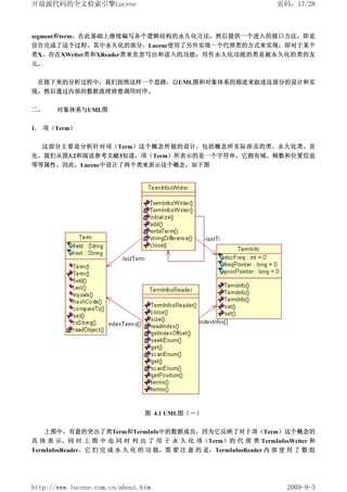 开放源代码的全文检索引擎Lucene                                                页码，17/28



segment和term。在此基础上继续编写各个逻辑结构的永久化方法，然后提供一个进入的接口方法，即是
宣告完成了这个过程。其中永久化的部分，Lucene使用了另外实现一个代理类的方式来实现，即对于某个
类X，存在XWriter类和XReader类来负责写出和读入的功能；用作永久化功能的类是被永久化的类的友
元。


 在接下来的分析过程中，我们按照这样一个思路，以UML图和对象体系的描述来叙述这部分的设计和实
现，然后通过内部的数据流理清楚调用时序。

二、     对象体系与UML图


1． 项（Term）

  这部分主要是分析针对项（Term）这个概念所做的设计，包括概念所实际涉及的类、永久化类。首
先，我们从图3.2和阅读参考文献3知道，项（Term）所表示的是一个字符串，它拥有域、频数和位置信息
等等属性。因此，Lucene中设计了两个类来表示这个概念，如下图




                                图 4.1 UML图（－）


     上图中，有意的突出了类Term和TermInfo中的数据成员，因为它反映了对于项（Term）这个概念的
具 体 表 示。同 时 上 图 中 也 同 时 列 出 了 用 于 永 久 化 项（Term）的 代 理 类 TermInfosWriter 和
TermInfosReader，它 们 完 成 永 久 化 的 功 能，需 要 注 意 的 是，TermInfosReader 内 部 使 用 了 数 组




http://www.lucene.com.cn/about.htm                                   2009-9-3
 