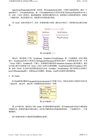 开放源代码的全文检索引擎Lucene                                           页码，18/28



    indexTerms和indexInfos来存储一系列项；而TermInfosWriter则是一个类似于链表的结构，通过一个
other指向下一个TermInfosWriter，每一个TermInfosWriter只负责本身那个lastTerm和lastTi的永久化工
作。这是一个设计上的技巧，通过批量读取（或者称为缓冲的方式）来获得读入时候的效率优化；而通过
一个链表式的、各负其责的方式，来获得写出时候的设计简化。


    项（term）这部分的设计中，还有一些重要的接口和类，我们先介绍如下，同样我们也先展示UML
图




                                图 4.2 UML图（二）


    图4.2中，我们看到三个类：TermEnum、TermDocs与TermPositions，第一个是抽象类，后两个都是
接口。TermEnum的设计主要用在后面Segment和Document等等的实现中，以提供枚举其中每一个项
（Term）的能力。TermDocs是一个接口，用来继承以提供返回<document, frequency>值对的能力，通过
这个接口就可以获得某个项（Term）在某个文档中出现的频数。TermPositions则是在TermDocs上的扩
展，将项（Term）在文档中的位置信息也表示出来。TermDocs（TermPositions）接口的使用方式类似于
java中的Enumration接口，即通过next方法跳转，通过doc，freq等方法获得当前的属性值。


2． 域（Field）

    由于Field的基本概念在org.apache.lucene.document中已经做了定义，因此在这部分主要是针对项文件
（.fnm文件、.fdx文件、.fdt文件）所需要的信息再来设计一些类。




                                图 4.3 UML图（三）


  图 4.3中展示的，就是表示与域（Field）所关联的属性信息的类。其中isIndexed表示的这个域的值是
否被索引过，即值是否被分词然后索引；另外两个属性所表示的意思则很明显：一个是域的名字，一个是
域的编号。


    接下来我们来看关于域表和存取逻辑的UML图。




http://www.lucene.com.cn/about.htm                             2009-9-3
 