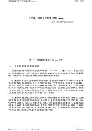 开放源代码的全文检索引擎Lucene                                      页码，2/28




                     开放源代码的全文检索引擎Lucene
                                     ――介绍、系统结构与源码实现分析




                      第一节 全文检索系统与Lucene简介

一、     什么是全文检索与全文检索系统？


     全文检索是指计算机索引程序通过扫描文章中的每一个词，对每一个词建立一个索引，指明该词在文
章中出现的次数和位置，当用户查询时，检索程序就根据事先建立的索引进行查找，并将查找的结果反馈
给用户的检索方式。这个过程类似于通过字典中的检索字表查字的过程。


     全文检索的方法主要分为按字检索和按词检索两种。按字检索是指对于文章中的每一个字都建立索
引，检索时将词分解为字的组合。对于各种不同的语言而言，字有不同的含义，比如英文中字与词实际上
是合一的，而中文中字与词有很大分别。按词检索指对文章中的词，即语义单位建立索引，检索时按词检
索，并且可以处理同义项等。英文等西方文字由于按照空白切分词，因此实现上与按字处理类似，添加同
义处理也很容易。中文等东方文字则需要切分字词，以达到按词索引的目的，关于这方面的问题，是当前
全文检索技术尤其是中文全文检索技术中的难点，在此不做详述。


     全文检索系统是按照全文检索理论建立起来的用于提供全文检索服务的软件系统。一般来说，全文检
索需要具备建立索引和提供查询的基本功能，此外现代的全文检索系统还需要具有方便的用户接口、面向
WWW[1]的开发接口、二次应用开发接口等等。功能上，全文检索系统核心具有建立索引、处理查询返回
结果集、增加索引、优化索引结构等等功能，外围则由各种不同应用具有的功能组成。结构上，全文检索
系统核心具有索引引擎、查询引擎、文本分析引擎、对外接口等等，加上各种外围应用系统等等共同构成
了全文检索系统。图1.1展示了上述全文检索系统的结构与功能。




http://www.lucene.com.cn/about.htm                       2009-9-3
 