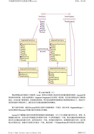 开放源代码的全文检索引擎Lucene                              页码，23/28




                         图 4.10 UML图（十）
   图4.9和图4.10分别展示了前面项（term）那里定义的接口是如何在这里通过继承实现的。Lucene在处
理这部分的时候，也是分成两部分（Segment与Segments开头的类）来实现，而且很合理的运用了数组的
技法，以及注意了继承重用。但是细化到局部，终归是比较简单的按照语义来获得结果而已了，因此关于
更多的也就不多做分析了，我们完全可以通过阅读源代码来解决。


   接下来所介绍的，就是在Lucene的设计过程中比较特殊的一个部分：段合并类（SegmentMerger）。
这首先需要介绍Lucene中的建立索引时的段合并策略。


  Lucene为了兼顾建立索引时的效率和读取索引查找的速度，引入了分小段建立索引的方式，即每一次
批量建立索引时，先在内存中的虚拟文件系统中为每一个文档单独建立一个段，然后在输出的时候将这些
段合并之后输出成为索引文件，这时仅仅存在一个段。多次建立的索引后，如果想优化索引文件，也可采
取合并段的方法，将索引中的段合并成为一个段。我们来看一下在IndexWriter类中相应的方法的实现，




http://www.lucene.com.cn/about.htm                2009-9-3
 
