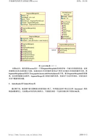 开放源代码的全文检索引擎Lucene                                                    页码，25/28




                        图 4.12 UML图（十一）
   从图4.12中，我们看到Lucene设计一个类SegmentMergeInfo用来保存每一个被合并的段的信息，也保
存能够访问其内部的接口句柄，也就是说合并时的操作使用这个类作为对被合并的段的操作代理。类
SegmentMergeQueue则设计为org.apache.lucene.util.PriorityQueue的子类，做为SegmentMergeInfo的容器
类，而且附带能够自动排序。SegmentMerger是主要进行操作的类，里面各个方法环环相扣，分别完成合
并各个数据项的问题。


5． IndexReader类与IndexWirter类


   最后剩下的，就是整个索引逻辑部分的使用接口类了。外界通过这两个类以及文档（document）类的
构造函数调用之，比如图2.4中的代码示例所示。下面我们来看一下这部分最后两个类的UML图。




http://www.lucene.com.cn/about.htm                                       2009-9-3
 