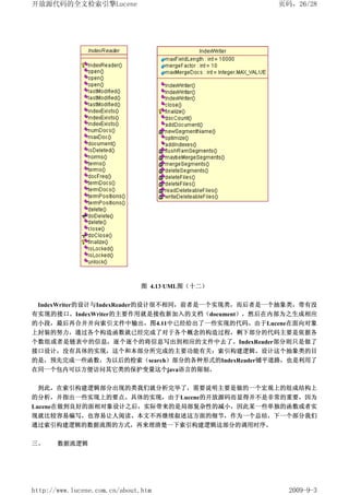开放源代码的全文检索引擎Lucene                               页码，26/28




                               图 4.13 UML图（十二）


 IndexWriter的设计与IndexReader的设计很不相同，前者是一个实现类，而后者是一个抽象类，带有没
有实现的接口。IndexWriter的主要作用就是接收新加入的文档（document），然后在内部为之生成相应
的小段，最后再合并并向索引文件中输出，图4.11中已经给出了一些实现的代码。由于Lucene在面向对象
上封装的努力，通过各个构造函数就已经完成了对于各个概念的构造过程，剩下部分的代码主要是依据各
个数组或者是链表中的信息，逐个逐个的将信息写出到相应的文件中去了。IndexReader部分则只是做了
接口设计，没有具体的实现，这个和本部分所完成的主要功能有关：索引构建逻辑。设计这个抽象类的目
的是，预先完成一些函数，为以后的检索（search）部分的各种形式的IndexReader铺平道路，也是利用了
在同一个包内可以方便访问其它类的保护变量这个java语言的限制。


 到此，在索引构建逻辑部分出现的类我们就分析完毕了，需要说明主要是做的一个宏观上的组成结构上
的分析，并指出一些实现上的要点。具体的实现，由于Lucene的开放源码而显得并不是非常的重要，因为
Lucene在做到良好的面相对象设计之后，实际带来的是局部复杂性的减小，因此某一些单独的函数或者实
现就比较容易编写，也容易让人阅读。本文不再继续叙述这方面的细节，作为一个总结，下一个部分我们
通过索引构建逻辑的数据流图的方式，再来理清楚一下索引构建逻辑这部分的调用时序。

三、     数据流逻辑




http://www.lucene.com.cn/about.htm                 2009-9-3
 