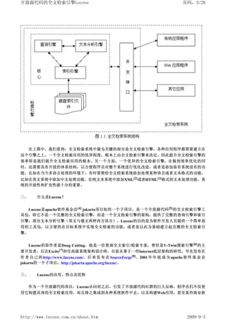 开放源代码的全文检索引擎Lucene                                                            页码，3/28




     在上图中，我们看到：全文检索系统中最为关键的部分是全文检索引擎，各种应用程序都需要建立在
这个引擎之上。一个全文检索应用的优异程度，根本上由全文检索引擎来决定。因此提升全文检索引擎的
效率即是我们提升全文检索应用的根本。另一个方面，一个优异的全文检索引擎，在做到效率优化的同
时，还需要具有开放的体系结构，以方便程序员对整个系统进行优化改造，或者是添加原有系统没有的功
能。比如在当今多语言处理的环境下，有时需要给全文检索系统添加处理某种语言或者文本格式的功能，
比如在英文系统中添加中文处理功能，在纯文本系统中添加XML[2]或者HTML[3]格式的文本处理功能，系
统的开放性和扩充性就十分的重要。

二、     什么是Lucene？


  Lucene是apache软件基金会[4] jakarta项目组的一个子项目，是一个开放源代码 [5] 的全文检索引擎工
具包，即它不是一个完整的全文检索引擎，而是一个全文检索引擎的架构，提供了完整的查询引擎和索引
引擎，部分文本分析引擎（英文与德文两种西方语言）。Lucene的目的是为软件开发人员提供一个简单易
用的工具包，以方便的在目标系统中实现全文检索的功能，或者是以此为基础建立起完整的全文检索引
擎。


  Lucene的原作者是Doug Cutting，他是一位资深全文索引/检索专家，曾经是V-Twin搜索引擎 [6] 的主
要开发者，后在Excite[7]担任高级系统架构设计师，目前从事于一些Internet底层架构的研究。早先发布在
作 者 自 己 的 http://www.lucene.com/，后 来 发 布 在 SourceForge[8]，2001 年 年 底 成 为 apache 软 件 基 金 会
jakarta的一个子项目：http://jakarta.apache.org/lucene/。

三、     Lucene的应用、特点及优势

     作为一个开放源代码项目，Lucene从问世之后，引发了开放源代码社群的巨大反响，程序员们不仅使
用它构建具体的全文检索应用，而且将之集成到各种系统软件中去，以及构建Web应用，甚至某些商业软




http://www.lucene.com.cn/about.htm                                              2009-9-3
 