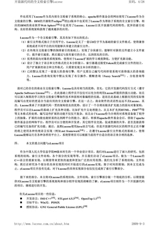 开放源代码的全文检索引擎Lucene                                          页码，4/28



     件也采用了Lucene作为其内部全文检索子系统的核心。apache软件基金会的网站使用了Lucene作为全
文检索的引擎，IBM的开源软件eclipse[9]的2.1版本中也采用了Lucene作为帮助子系统的全文索引引擎，相
应的IBM的商业软件Web Sphere[10] 中也采用了Lucene。Lucene以其开放源代码的特性、优异的索引结
构、良好的系统架构获得了越来越多的应用。


     Lucene作为一个全文检索引擎，其具有如下突出的优点：
     （1）索引文件格式独立于应用平台。Lucene定义了一套以8位字节为基础的索引文件格式，使得兼容
       系统或者不同平台的应用能够共享建立的索引文件。
     （2）在传统全文检索引擎的倒排索引的基础上，实现了分块索引，能够针对新的文件建立小文件索
       引，提升索引速度。然后通过与原有索引的合并，达到优化的目的。
     （3）优秀的面向对象的系统架构，使得对于Lucene扩展的学习难度降低，方便扩充新功能。
     （4）设计了独立于语言和文件格式的文本分析接口，索引器通过接受Token流完成索引文件的创立，
       用户扩展新的语言和文件格式，只需要实现文本分析的接口。
     （5）已经默认实现了一套强大的查询引擎，用户无需自己编写代码即使系统可获得强大的查询能
       力，Lucene的查询实现中默认实现了布尔操作、模糊查询（Fuzzy Search[11]）、分组查询等
       等。


 面对已经存在的商业全文检索引擎，Lucene也具有相当的优势。首先，它的开发源代码发行方式（遵守
Apache Software License[12]），在此基础上程序员不仅仅可以充分的利用Lucene所提供的强大功能，而且
可以深入细致的学习到全文检索引擎制作技术和面相对象编程的实践，进而在此基础上根据应用的实际情
况编写出更好的更适合当前应用的全文检索引擎。在这一点上，商业软件的灵活性远远不及Lucene。其
次，Lucene秉承了开放源代码一贯的架构优良的优势，设计了一个合理而极具扩充能力的面向对象架构，
程序员可以在Lucene的基础上扩充各种功能，比如扩充中文处理能力，从文本扩充到HTML、PDF[13]等
等文本格式的处理，编写这些扩展的功能不仅仅不复杂，而且由于Lucene恰当合理的对系统设备做了程序
上的抽象，扩展的功能也能轻易的达到跨平台的能力。最后，转移到apache软件基金会后，借助于apache
软件基金会的网络平台，程序员可以方便的和开发者、其它程序员交流，促成资源的共享，甚至直接获得
已经编写完备的扩充功能。最后，虽然Lucene使用Java语言写成，但是开放源代码社区的程序员正在不懈
的将之使用各种传统语言实现（例如.net framework[14]），在遵守Lucene索引文件格式的基础上，使得
Lucene能够运行在各种各样的平台上，系统管理员可以根据当前的平台适合的语言来合理的选择。

四、     本文的重点问题与cLucene项目


     作为中国人民大学信息学院99级本科生的一个毕业设计项目，我们对Lucene进行了深入的研究，包括
系统的结构，索引文件结构，各个部分的实现等等。并且我们启动了cLucene项目，做为一个Lucene的
C++语言的重新实现，以期望带来更快的速度和更加广泛的应用范围。我们先分析了系统结构，文件结
构，然后在研究各个部分的具体实现的同时开始进行的cLucene实现。限于时间的限制，到本文完成为
止，cLucene项目并没有完成，对于Lucene的具体实现部分也仅仅完成到了索引引擎部分。


     接下来的部分，本文将对Lucene的系统结构、文件结构、索引引擎部分做一个彻底的分析。以期望提
供对Lucene全文检索引擎的系统架构和部分程序实现的清晰的了解。cLucene项目则作为一个开放源代码
的项目，继续进行的开发。


   有关cLucene项目的一些信息：
       开发语言：ISO C++[15]，STLport 4.5.3[16]，OpenTop 1.1[17]
       目标平台：Win32，POSIX
       授权协议：GNU General Public License (GPL)[18]




http://www.lucene.com.cn/about.htm                           2009-9-3
 