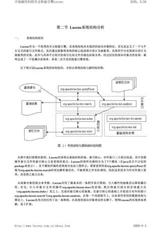 开放源代码的全文检索引擎Lucene                                                     页码，5/28




                         第二节 Lucene系统结构分析

一、     系统结构组织


  Lucene作为一个优秀的全文检索引擎，其系统结构具有强烈的面向对象特征。首先是定义了一个与平
台无关的索引文件格式，其次通过抽象将系统的核心组成部分设计为抽象类，具体的平台实现部分设计为
抽象类的实现，此外与具体平台相关的部分比如文件存储也封装为类，经过层层的面向对象式的处理，最
终达成了一个低耦合高效率，容易二次开发的检索引擎系统。


     以下将讨论Lucene系统的结构组织，并给出系统结构与源码组织图：




 从图中我们清楚的看到，Lucene的系统由基础结构封装、索引核心、对外接口三大部分组成。其中直接
操作索引文件的索引核心又是系统的重点。Lucene的将所有源码分为了7个模块（在java语言中以包即
package来表示），各个模块所属的系统部分也如上图所示。需要说明的是org.apache.lucene.queryPaser是
做为org.apache.lucene.search的语法解析器存在，不被系统之外实际调用，因此这里没有当作对外接口看
待，而是将之独立出来。


 从面象对象的观点来考察，Lucene应用了最基本的一条程序设计准则：引入额外的抽象层以降低耦合
性。首 先，引 入 对 索 引 文 件 的 操 作 org.apache.lucene.store 的 封 装，然 后 将 索 引 部 分 的 实 现 建 立 在
（org.apache.lucene.index）其之上，完成对索引核心的抽象。在索引核心的基础上开始设计对外的接口
org.apache.lucene.search与org.apache.lucene.analysis。在每一个局部细节上，比如某些常用的数据结构与
算法上，Lucene也充分的应用了这一条准则。在高度的面向对象理论的支撑下，使得Lucene的实现容易理
解，易于扩展。




http://www.lucene.com.cn/about.htm                                       2009-9-3
 