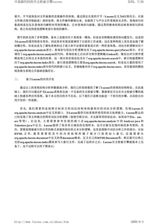开放源代码的全文检索引擎Lucene                                                        页码，7/28



展开。字节流则是对文件抽象的直接操作的体现，通过固定长度的字节（Lucene定义为8比特位长，后面
文件格式将详细叙述）流的处理，将文件操作解脱出来，也做到了与平台文件系统的无关性。查询语句对
象流则是仅仅在查询语句解析时用到的概念，它对查询语句抽象，通过类的继承结构反映查询语句的结
构，将之传送到查找逻辑来进行查找的操作。


 图中的涉及到了多种逻辑，基本上直接对应于系统某一模块，但是也有跨模块调用的问题发生，这是因
为Lucene的重用程度非常好，因此很多实现直接调用了以前的工作成果，这在某种程度上其实是加强了模
块耦合性，但是也是为了避免系统的过于庞大和不必要的重复设计的一种折衷体现。词法分析逻辑对应于
org.apache.lucene.analysis部分。查询语句语法分析逻辑对应于org.apache.lucene.queryParser部分，并且
调用了org.apache.lucene.analysis的代码。查询结束之后向评分排序逻辑输出token流，继而由评分排序逻
辑处理之后给出文本流的结果，这一部分的实现也包含在了org.apache.lucene.search中。索引构建逻辑对
应于org.apache.lucene.index部分。索引查找逻辑则主要是org.apache.lucene.search，但是也大量的使用了
org.apache.lucene.index部分的代码和接口定义。存储抽象对应于org.apache.lucene.store。没有提到的模块
则是做为系统公共基础设施存在。

三、      基于Lucene的应用开发


     通过以上的系统结构分析和数据流分析，我们已经很清楚的了解了Lucene的系统的结构特征。在此基
础上，我们可以通过扩充Lucene系统来完成一个完备的全文检索引擎，紧接着还可以在全文检索引擎的基
础上构建各种应用系统。鉴于本文的目的并不在此，以下我们只是略为叙述一下相关的步骤，从而给出应
用开发的一些思路。


     首 先，我 们 需 要 的 是 按 照 目 标 语 言 的 词 法 结 构 来 构 建 相 应 的 词 法 分 析 逻 辑，实 现 Lucene 在
org.apache.lucene.analysis中定义的接口，为Lucene提供目标系统所使用的语言处理能力。Lucene默认的
已经实现了英文和德文的简单词法分析逻辑（按照空格分词，并去除常用的语法词，如英语中的is，am，
are 等 等）。在 这 里，主 要 需 要 参 考 实 现 的 接 口 在 org.apache.lucene.analysis 中 的 Analyzer.java 和
Tokenizer.java中定义，Lucene提供了很多英文规范的实现样本，也可以做为实现时候的参考资料。其
次，需要按照被索引的文件的格式来提供相应的文本分析逻辑，这里是指除开词法分析之外的部分，比如
HTML 文 件，通 常 需 要 把 其 中 的 内 容 按 照 所 属 于 域 分 门 别 类 加 入 索 引，这 就 需 要 从
org.apache.lucene.document中定义的类document继承，定义自己的HTMLDocument类，然后就可以将之
交给org.apache.lucene.index模块来写入索引文件。完成了这两步之后，Lucene全文检索引擎就基本上完
备了。这个过程可以用下图表示：




http://www.lucene.com.cn/about.htm                                          2009-9-3
 