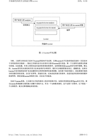 开放源代码的全文检索引擎Lucene                           页码，8/28




 当然，上面所示的仅仅只是对于Lucene的基本扩充过程，它将Lucene由不完备的变成完备的（尤其是对
于非英语的语言检索）。除此之外我们还可以在很多方面对Lucene进行改造。第一个方面即为按照文档索
引的域，比如标题，作者之类的信息对返回的查询结果排序，这即需要改造Lucene的评分排序逻辑。默认
的，Lucene采用其内部的相关性方法来处理评分和排序，我们可以根据需要改变它。遗憾的是，这部分
Lucene并没有做到如同扩充词法解析和文档类型那样的条理清晰，没有留下很好的接口，因此需要仔细的
分析其源代码的实现，自行扩充等等。其他的方面，比如改进其索引的效率，改进其返回结果时候的缓冲
机制等等，都是加强Lucene系统的方面，在此也不再叙述。


 完成了Lucene系统，之后就可以开始考虑其上的应用系统开发。如果应用系统也使用java语言开发，那
么Lucene系统能够方便的嵌入到整个系统中去，作为一个API集来调用。这个过程十分简单，以下便是一
个示例程序，配合注释理解起来很容易。




http://www.lucene.com.cn/about.htm            2009-9-3
 