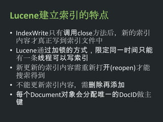 Lucene建立索引的特点
• IndexWrite只有调用close方法后，新的索引
  内容才真正写到索引文件中
• Lucene通过加锁的方式，限定同一时间只能
  有一条线程可以写索引
• 新更新的索引内容需重新打开(reopen)才能
  搜索得到
• 不能更新索引内容，需删除再添加
• 每个Document对象会分配唯一的DocID做主
  键
 