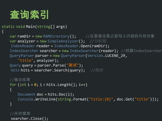 查询索引
static void Main(string[] args)
{
    var ramDir = new RAMDirectory();    //这里假设是之前写入内容的内存对象
    var analyzer = new SimpleAnalyzer(); //分析器
     IndexReader reader = IndexReader.Open(ramDir);
    IndexSearcher searcher = new IndexSearcher(reader); //创建IndexSearcher
    QueryParser parser = new QueryParser(Version.LUCENE_29,
        "title", analyzer);
    Query query = parser.Parse("测试");
     Hits hits = searcher.Search(query); //搜索

   //输出结果
   for (int i = 0; i < hits.Length(); i++)
   {
       Document doc = hits.Doc(i);
       Console.WriteLine(string.Format("title:{0}", doc.Get("title")));
   }

   //关闭搜索
    searcher.Close();
 