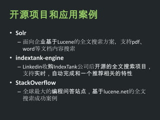 开源项目和应用案例
• Solr
  – 面向企业基于Lucene的全文搜索方案，支持pdf、
    word等文档内容搜索
• indextank-engine
  – Linkedin收购IndexTank公司后开源的全文搜索项目，
    支持实时，自动完成和一个推荐相关的特性
• StackOverflow
  – 全球最大的编程问答站点，基于lucene.net的全文
    搜索成功案例
 