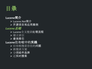 目录
Lucene简介
   Lucene.Net简介
   开源项目和应用案例
Lucene基础
   Lucene全文搜索处理流程
   建立索引
   查询索引
Lucene在布啦中的实践
   旧布啦搜索存在的问题
   新搜索方案
   分词组件选择
   近实时搜索
 