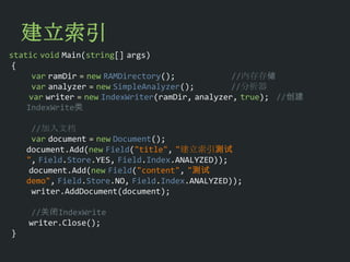 建立索引
static void Main(string[] args)
 {
      var ramDir = new RAMDirectory();            //内存存储
      var analyzer = new SimpleAnalyzer();        //分析器
     var writer = new IndexWriter(ramDir, analyzer, true); //创建
    IndexWrite类

      //加入文档
      var document = new Document();
    document.Add(new Field("title", "建立索引测试
    ", Field.Store.YES, Field.Index.ANALYZED));
     document.Add(new Field("content", "测试
    demo", Field.Store.NO, Field.Index.ANALYZED));
      writer.AddDocument(document);

     //关闭IndexWrite
    writer.Close();
}
 