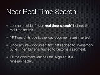 Near Real Time Search
Lucene provides “near real time search” but not the
real time search.
NRT search is due to the way documents get inserted.
Since any new document ﬁrst gets added to in-memory
buffer. Then buffer is ﬂushed to become a segment.
Till the document reaches the segment it is
“unsearchable”.
 