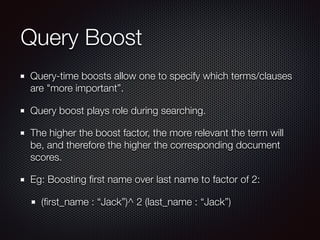 Query Boost
Query-time boosts allow one to specify which terms/clauses
are "more important”.
Query boost plays role during searching.
The higher the boost factor, the more relevant the term will
be, and therefore the higher the corresponding document
scores.
Eg: Boosting ﬁrst name over last name to factor of 2:
(ﬁrst_name : “Jack”)^ 2 (last_name : “Jack”)
 