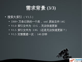 需求背景 (3/3)
   搜索大索引（ V1.5 ）
       3300+ 万条记录的一个库， xml 原始文件 14G
       V1.0 索引文件为 13 G ，无法快速更新
       V1.5 索引文件为 3.9G （还是无法快速更新？）
       V1.5 完整重建一次： 140 分钟
 